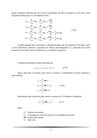 quatro incógnitas eléctricas que são as das concatenações do fluxo do estator e as do rotor e uma
incógnita mecânica que é a velocidade do rotor:
α
β
β
σ
β
σ
β
α
α
σ
α
σ
β
β
σ
β
σ
β
α
α
σ
α
σ
α
ϕω
ϕ
ϕϕ
ϕω
ϕ
ϕϕ
ϕ
ϕϕ
ϕ
ϕϕ
Rm
R
R
S
R
S
M
R
Rm
R
R
S
R
S
M
R
S
R
M
S
S
R
S
S
S
R
M
S
S
R
S
S
Pdt
d
L
R
L
R
Pdt
d
L
R
L
R
dt
d
L
R
L
R
u
dt
d
L
R
L
R
u
.
2
..0
.
2
..0
..
..
−++−=
+++−=
+−=
+−=
(3.28)
A quinta equação que se necessita é a equação mecânica do movimento do rotor para o qual
se deve determinar primeiro a expressão do binário electromagnético Tem produzido por motor
assíncrono. Para fazê-lo devem determinar-se as relações da potencia.
A potência de entrada no motor esta dada por:
CCBBAAi iuiuiup ... ++= (3.29)
Agora, tanto para as tensões como para as correntes e concatenações do fluxo aplicam-se
estas relações:
).(.
2
3
).(.
2
3
)(.
2
3
2
xax
xax
xx
C
B
A



ℜ=
ℜ=
ℜ=
(3.30)
Substituindo estas expressões para tensão e corrente em 3.29 obtém-se finalmente:
[ ]...
2
3 *
sSi iup

ℜ= (3.31)
Onde:
ip – Potencia de entrada;
*
Su

– Conjugado do vector da tensão em coordenadas do estactor;
ℜ– Potencia de entrada;
ip – Parte real.
41
 