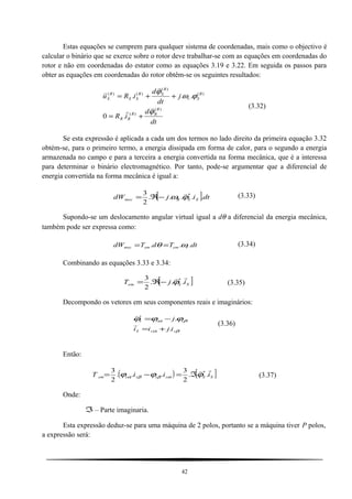 Estas equações se cumprem para qualquer sistema de coordenadas, mais como o objectivo é
calcular o binário que se exerce sobre o rotor deve trabalhar-se com as equações em coordenadas do
rotor e não em coordenadas do estator como as equações 3.19 e 3.22. Em seguida os passos para
obter as equações em coordenadas do rotor obtêm-se os seguintes resultados:
dt
d
iR
j
dt
d
iRu
R
RR
RR
R
Sr
R
SR
SS
R
S
)(
)(
)(
)(
)()(
.0
...
ϕ
ϕω
ϕ




+=
++=
(3.32)
Se esta expressão é aplicada a cada um dos termos no lado direito da primeira equação 3.32
obtém-se, para o primeiro termo, a energia dissipada em forma de calor, para o segundo a energia
armazenada no campo e para a terceira a energia convertida na forma mecânica, que é a interessa
para determinar o binário electromagnético. Por tanto, pode-se argumentar que a diferencial de
energia convertida na forma mecânica é igual a:
[ ]dtijdW SSRmec .....
2
3 *
ϕω

−ℜ= (3.33)
Supondo-se um deslocamento angular virtual igual a dθ a diferencial da energia mecânica,
também pode ser expressa como:
dtTdTdW rememmec ... ωθ == (3.34)
Combinando as equações 3.33 e 3.34:
[ ]SSem ijT

...
2
3 *
ϕ−ℜ= (3.35)
Decompondo os vetores em seus componentes reais e imaginários:
βα
βα ϕϕϕ
ssS
ssS
ijii
j
.
.*
+=
−=


(3.36)
Então:
( ) [ ]SSssssem iiiT

..
2
3
...
2
3 *
ϕϕϕ αββα ℑ=−= (3.37)
Onde:
ℑ– Parte imaginaria.
Esta expressão deduz-se para uma máquina de 2 polos, portanto se a máquina tiver P polos,
a expressão será:
42
 