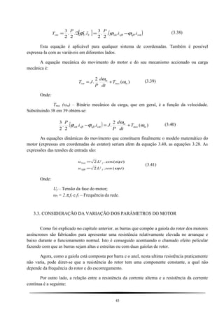 [ ] ( )αββα ϕϕϕ ssssSSem ii
P
i
P
T ...
2
.
2
3
..
2
.
2
3 *
−=ℑ=
 (3.38)
Esta equação é aplicável para qualquer sistema de coordenadas. Também é possível
expressa-la com as variáveis em diferentes lados.
A equação mecânica do movimento do motor e do seu mecanismo accionado ou carga
mecânica é:
)(
2
. mmec
m
em T
dt
d
P
JT ω
ω
+= (3.39)
Onde:
Tmec (ωm) – Binário mecânico da carga, que em geral, é a função da velocidade.
Substituindo 38 em 39 obtém-se:
( ) )(
2
....
2
.
2
3
mmec
m
ssss T
dt
d
P
Jii
P
ω
ω
ϕϕ αββα +=− (3.40)
As equações dinâmicas do movimento que constituem finalmente o modelo matemático do
motor (expressas em coordenadas do estator) seriam além da equação 3.40, as equações 3.28. As
expressões das tensões de entrada são:
).(..2
).(cos..2
1
1
tsenUu
tUu
fS
fS
ω
ω
β
α
=
=
(3.41)
Onde:
Uf – Tensão da fase do motor;
ω1 = 2.π.f1 e f1 – Frequência da rede.
3.3. CONSIDERAÇÃO DA VARIAÇÃO DOS PARÂMETROS DO MOTOR
Como foi explicado no capítulo anterior, as barras que compõe a gaiola do rotor dos motores
assíncronos são fabricados para apresentar uma resistência relativamente elevada no arranque e
baixo durante o funcionamento normal. Isto é conseguido acentuando o chamado efeito pelicular
fazendo com que as barras sejam altas e estreitas ou com duas gaiolas de rotor.
Agora, como a gaiola está composta por barra e o anel, nesta ultima resistência praticamente
não varia, pode dizer-se que a resistência do rotor tem uma componente constante, a qual não
depende da frequência do rotor e do escorregamento.
Por outro lado, a relação entre a resistência da corrente alterna e a resistência da corrente
contínua é a seguinte:
43
 