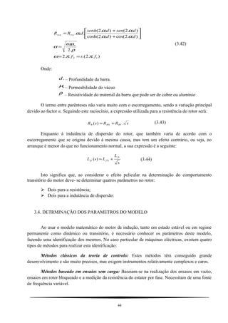 )..2.(..2
.2
.
)..2cos()..2cosh(
)..2()..2(
...
12 fsf
dd
dsendsenh
dRR
o
rccrca
ππω
ρ
µω
α
αα
αα
α
==
=






+
+
=
(3.42)
Onde:
.d – Profundidade da barra.
oµ – Permeabilidade do vácuo
ρ – Resistividade do material da barra que pode ser de cobre ou alumínio
O termo entre parênteses não varia muito com o escorregamento, sendo a variação principal
devido ao factor α. Seguindo este raciocínio, a expressão utilizada para a resistência do rotor será:
sRRsR RVRR .)( 0 += (3.43)
Enquanto à indutância de dispersão do rotor, que também varia de acordo com o
escorregamento que se origina devido à mesma causa, mas tem um efeito contrário, ou seja, no
arranque é menor do que no funcionamento normal, a sua expressão é a seguinte:
s
L
LsL
fv
ffr += 0)( (3.44)
Isto significa que, ao considerar o efeito pelicular na determinação do comportamento
transitório do motor deve- se determinar quatros parâmetros no rotor:
 Dois para a resistência;
 Dois para a indutância de dispersão.
3.4. DETRMINAÇÃO DOS PARAMETROS DO MODELO
Ao usar o modelo matemático do motor de indução, tanto em estado estável ou em regime
permanente como dinâmico ou transitório, é necessário conhecer os parâmetros deste modelo,
fazendo uma identificação dos mesmos. No caso particular de máquinas eléctricas, existem quatro
tipos de métodos para realizar esta identificação:
Métodos clássicos da teoria de controlo: Estes métodos têm conseguido grande
desenvolvimento e são muito precisos, mas exigem instrumentos relativamente complexos e caros.
Métodos baseado em ensaios sem carga: Baseiam-se na realização dos ensaios em vazio,
ensaios em rotor bloqueado e a medição da resistência do estator por fase. Necessitam de uma fonte
de frequência variável.
44
 