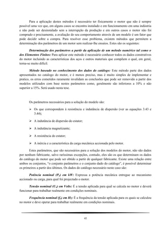 Para a aplicação destes métodos é necessário ter fisicamente o motor que não é sempre
possível uma vez que, em alguns casos se encontra instalado e em funcionamento em uma indústria
e não pode ser desinstalado sem a interrupção da produção e em outros casos o motor não foi
comprado e precisamente, a avaliação do seu comportamento através de um modelo é um fator que
pode decidir sobre a compra. Para resolver esse problema, existem métodos que permitem a
determinação dos parâmetros de um motor sem realizar-lhe ensaios. Estes são os seguintes:
Determinação dos parâmetros a partir da aplicação de um método numérico tal como o
dos Elementos Finitos: Para aplicar este método é necessário conhecer todos os dados construtivos
do motor incluindo as características dos aços e outros materiais que compõem o qual, em geral,
torna-se muito difícil.
Método baseado no conhecimento dos dados do catálogo: Este método parte dos dados
apresentados no catalogo do motor, e é menos preciso, mas é muito simples de implementar e
pratico, os erros cometidos raramente invalidam as conclusões que pode ser removido a partir dos
modelos utilizados com base nestes parâmetros como, geralmente são inferiores a 10% e não
superior a 15%. Será usado nesta tese.
Os parâmetros necessários para a solução do modelo são:
 Os que correspondem à resistência e indutância de dispersão (ver as equações 3.43 e
3.44);
 A indutância de dispersão do estator;
 A indutância magnetizante;
 A resistência do estator;
 A inércia e a característica da carga mecânica accionada pelo motor.
Estes parâmetros, que são necessários para a solução dos modelos do motor, não são dados
por nenhum fabricante, salvo raríssimas excepções, contudo, eles são os que determinam os dados
do catálogo do motor que pode ser obtido a partir de qualquer fabricante. Existe uma relação entre
ambos os conjuntos, “o conjunto parâmetros e o conjunto dado do catálogo”, é possível determinar
os primeiros a partir dos últimos. Os dados do catálogo necessário neste caso são:
Potência nominal (Pn) em kW: Expressa a potência mecânica entregue ao mecanismo
accionado ou carga, para qual foi projectado o motor.
Tensão nominal (Un) em Volts: É a tensão aplicada para qual se calcula no motor e deverá
funcionar para trabalhar realmente em condições nominais.
Frequência nominal (fn) em Hz: É a frequência da tensão aplicada para os quais se calculou
no motor e deve operar para trabalhar realmente em condições nominais.
45
 