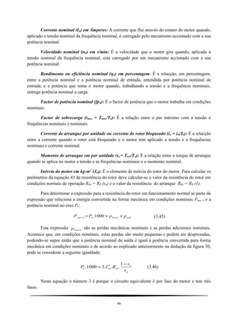 Corrente nominal (In) em Àmperes: A corrente que flui através do estator do motor quando,
aplicado a tensão nominal da frequência nominal, é carregado pelo mecanismo accionado com a sua
potência nominal.
Velocidade nominal (nn) em r/min: É a velocidade que o motor gira quando, aplicada a
tensão nominal da frequência nominal, esta carregado por um mecanismo accionado com a sua
potência nominal.
Rendimento ou eficiência nominal (ηn) em percentagem: É a relacção, em percentagem,
entre a potência nominal e a potência nominal de entrada, entendida por potência nominal de
entrada, e a potência que toma o motor quando, trabalhando a tensão e a frequência nominais,
entrega potência nominal a carga.
Factor de potência nominal (fpn): É o factor de potência que o motor trabalha em condições
nominais.
Factor de sobrecarga (tmax = Tmax/Tn): É a relação entre o par máximo com a tensão e
frequências nominais e nominais.
Corrente de arranque por unidade ou corrente do rotor bloqueado (ia = irb/In): É a relacção
entre a corrente quando o rotor está bloqueado e o motor tem aplicado a tensão e a frequências
nominais e corrente nominal.
Momento de arranque em por unidade (ta = Tarr/Tn): É a relação entre o torque de arranque
quando se aplica no motor a tensão e as frequências nominais e o momento nominal.
Inércia do motor em kg-m2
(Jm): É o elemento de inércia do rotor do motor. Para calcular os
parâmetros da equação 43 da resistência do rotor deve calcular-se o valor da resistência do rotor em
condições normais de operação RRn = RR (sn) e o valor da resistência do arranque RRk = RR (1).
Para determinar a expressão para a resistência do rotor em funcionamento normal se parte da
expressão que relaciona a energia convertida na forma mecânica em condições nominais Pmec n e a
potência nominal no eixo Pn:
adnmecnnnmec ppPP ++= 1000.. (3.45)
Esta expressão mecnp são as perdas mecânicas nominais e as perdas adicionais nominais.
Acontece que, em condições nominais, estas perdas são muito pequenas e podem ser desprezadas,
podendo-se supor então que a potência nominal de saída é igual à potência convertida para forma
mecânica em condições nominais e de acordo ao explicado anteriormente na dedução da figura 30,
pode se considerar a seguinte igualdade:
n
n
rnrnn
s
s
RIP
−
=
1
...31000. 2
(3.46)
Nesta equação o número 3 é porque o circuito equivalente é por fase do motor e tem três
fases.
46
 