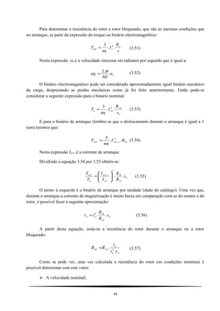 Para determinar a resistência do rotor a rotor bloqueado, que são as mesmas condições que
no arranque, se parte da expressão do torque ou binário electromagnético:
s
R
IT r
r
s
em ..
3 2
ω
= (3.51)
Nesta expressão ωs é a velocidade síncrona em radianos por segundo que é igual a:
ss n.
60
.2 π
ω = (3.52)
O binário electromagnético pode ser considerado aproximadamente igual binário mecânico
da carga, desprezando as perdas mecânicas como já foi feito anteriormente. Então pode-se
considerar a seguinte expressão para o binário nominal:
n
rn
rn
s
n
s
R
IT ..
3 2
ω
= (3.53)
E para o binário de arranque (lembre-se que o deslocamento durante o arranque é igual a 1
(um) teremos que:
rkrarr
s
arr RIT ..
3 2
.
ω
= (3.54)
Nesta expressão Iarr.r é a corrente de arranque.
Dividindo a equação 3.54 por 3.53 obtém-se:
n
rn
rk
rn
rarr
n
arr
s
R
R
I
I
T
T
..
2
.






= (3.55)
O termo à esquerda é o binário de arranque por unidade (dado do catálogo). Uma vez que,
durante o arranque a corrente de magnetização é muito baixa em comparação com as do estator e do
rotor, é possível fazer a seguinte aproximação:
n
rn
rk
aa s
R
R
it ..2
= (3.56)
A partir desta equação, isola-se a resistência do rotor durante o arranque ou a rotor
bloqueado:
na
a
rnrk
si
t
RR
.
. 2
= (3.57)
Como se pode ver, uma vez calculada a resistência do rotor em condições nominais é
possível determinar com este valor:
 A velocidade nominal;
48
 