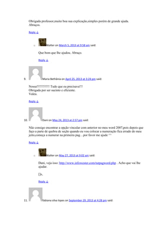 Obrigada professor,muito boa sua explicação,simples porém de grande ajuda.
Abraços.
Reply ↓
o Walter on March 5, 2013 at 9:58 am said:
Que bom que lhe ajudou. Abraço.
Reply ↓
9. Maria Bethânia on April 25, 2013 at 3:24 pm said:
Nossa!!!!!!!!!!!! Tudo que eu precisava!!!
Obrigada por ser sucinto e eficiente.
Valeu.
Reply ↓
10. Dani on May 24, 2013 at 2:57 pm said:
Não consigo encontrar a opção vincular com anterior no meu word 2007,pois depois que
faço a parte de quebra de seção quando eu vou colocar a numeração fica errado do meu
jeito,começa a numerar na primeira pag…por favor me ajude ^^
Reply ↓
o Walter on May 27, 2013 at 9:02 am said:
Dani, veja isso: http://www.infowester.com/tutpagword.php . Acho que vai lhe
ajudar.
[]s,
Reply ↓
11. fabiana silva lopes on September 29, 2013 at 4:28 pm said:
 