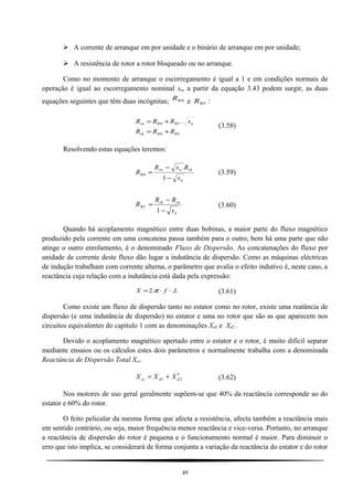  A corrente de arranque em por unidade e o binário de arranque em por unidade;
 A resistência de rotor a rotor bloqueado ou no arranque.
Como no momento de arranque o escorregamento é igual a 1 e em condições normais de
operação é igual ao escorregamento nominal sn, a partir da equação 3.43 podem surgir, as duas
equações seguintes que têm duas incógnitas; 0RR e RVR :
RVRrk
nRVRrn
RRR
sRRR
+=
+=
0
0 .
(3.58)
Resolvendo estas equações teremos:
n
rknrn
R
s
RsR
R
−
−
=
1
.
0 (3.59)
n
rnrk
RV
s
RR
R
−
−
=
1
(3.60)
Quando há acoplamento magnético entre duas bobinas, a maior parte do fluxo magnético
produzido pela corrente em uma concatena passa também para o outro, bem há uma parte que não
atinge o outro enrolamento, é o denominado Fluxo de Dispersão. As concatenações do fluxo por
unidade de corrente deste fluxo dão lugar a indutância de dispersão. Como as máquinas eléctricas
de indução trabalham com corrente alterna, o parâmetro que avalia o efeito indutivo é, neste caso, a
reactância cuja relação com a indutância está dada pela expressão:
LfX ..2 ⋅⋅= π (3.61)
Como existe um fluxo de dispersão tanto no estator como no rotor, existe uma reatância de
dispersão (e uma indutância de dispersão) no estator e uma no rotor que são as que aparecem nos
circuitos equivalentes do capitulo 1 com as denominações Xd1 e Xd2
’
.
Devido o acoplamento magnético apertado entre o estator e o rotor, é muito difícil separar
mediante ensaios ou os cálculos estes dois parâmetros e normalmente trabalha com a denominada
Reactância de Dispersão Total Xcc.
21 ddcc XXX ′+= (3.62)
Nos motores de uso geral geralmente supõem-se que 40% da reactância corresponde ao do
estator e 60% do rotor.
O feito pelicular da mesma forma que afecta a resistência, afecta também a reactância mais
em sentido contrário, ou seja, maior frequência menor reactância e vice-versa. Portanto, no arranque
a reactância de dispersão do rotor é pequena e o funcionamento normal é maior. Para diminuir o
erro que isto implica, se considerará de forma conjunta a variação da reactância do estator e do rotor
49
 