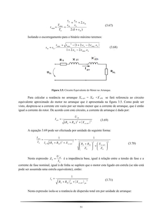 )1.(2
.2
max
max
m
m
n
m
m
n
n s
s
s
s
s
s
T
T
t
+
++
==
(3.67)
Isolando o escorregamento para o binário máximo teremos:
( )
nn
nn
nm
sts
ststt
ss
..2.21
..2.21
.
max
max
2
maxmax
−+
−+−+
= (3.68)
Figura 3.5: Circuito Equivalente do Motor no Arranque.
Para calcular a reatância no arranque Xcc.arr = Xd1 +X
´
d2k se fará referencia ao circuito
equivalente aproximado do motor no arranque que é apresentada na figura 3.5. Como pode ser
visto, despreza-se a corrente em vazio por ser muito menor que a corrente de arranque, que é então
igual a corrente do rotor. De acordo com este circuito, a corrente de arranque é dada por:
( )2
.
2
)( arrccrkS
fn
arr
XRR
U
I
++
= (3.69)
A equação 3.69 pode ser efectuada por unidade da seguinte forma:
2
.
22
.
2
1
)(.
1






+




 +
=
++
=
b
arrcc
b
rkS
arrccrkSn
n
arr
Z
X
Z
RRXRRII
I
(3.70)
Nesta expressão
n
nf
b
I
U
Z = é a impedância base, igual à relação entre a tensão de fase e a
corrente de fase nominal, igual à de linha se supõem que o motor esta ligado em estrela (se não está
pode ser assumida uma estrela equivalente), então:
( ) ( ) 2
.
2
1
puarrccpurkS
a
XRR
i
++
= (3.71)
Nesta expressão isola-se a reatância de dispersão total em por unidade de arranque:
51
 