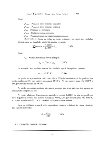 ∑ +++−= )( adnmecnacncobrncobsn pppppérdidasnp (3.81)
Onde:
cobsnp – Perdas de cobre nominais no estator;
cobrnp – Perdas de cobre nominais no rotor;
acnp – Perdas de aço nominais;
mecnp – Perdas mecânicas nominais;
adnp – Perdas adicionais ou indeterminadas nominais;
∑pérdidasn – Soma de todas as perdas existentes no motor em condições
nominais, que são calculadas a partir da seguinte expressão:
inn
n
n
P
P
perdasn −=∑ 100/
1000.
η
(3.82)
Onde:
Pinn – Potencia nominal de entrada dada por:
nnninn fpIUP ..3= (3.83)
As perdas de cobre nominais no rotor são calculadas a partir da seguinte expressão:
rnrncobrn RIp ..3 2
= (3.84)
As perdas de aço nominais estão entre 15% e 20% do somatório total do quadrado das
perdas, supõem-se 20% para motores menores de 15 kW e 17% para motores entre 15 e 100 kW e
15% para motores maiores de 100 kW.
As perdas mecânicas nominais são sempre menores que as de aço, por isso devem ser
considerados sempre ¾ do aço.
As perdas adicionais determinam-se seguindo as normas da IEEE, ou seja, se consideram
1,8% da potencia nominal para motores menores de 90 kW, 1,5% para motores entre 90 e 375 kW,
1,2% para motores entre 375 kW e 1850 kW e 0,9% para motores maiores.
Uma vez obtidas as perdas de cobre nominais no estator, a resistência do estator calcula-se
pela seguinte expressão:
2
.3 n
cobsn
S
I
p
R = (3.85)
3.5. EQUAÇÕES EM POR UNIDADE
54
 