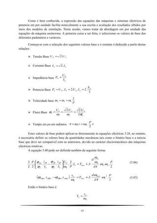 Como é bem conhecida, a expressão das equações das máquinas e sistemas eléctricos de
potencia em por unidade facilita notavelmente a sua escrita e avaliação dos resultados obtidos por
meio dos modelos de simulação. Nesta sessão, vamos tratar da abordagem em por unidade das
equações da máquina assíncrona. A primeira coisa a ser feita, é seleccionar os valores de base dos
diferentes parâmetros e variáveis.
Começa-se com a selecção dos seguintes valores base e o restante é deduzido a partir destas
relações:
 Tensão Base nb UU .2=
 Corrente Base nb II .2=
 Impedância base
b
b
b
I
U
Z =
 Potencia Base
3
.2..2.. n
nnbbb
S
IUIUP ===
 Velocidade base
P
Sb
2
1ωωω ==
 Fluxo Base
111 2
.2.2
f
UUU nnb
b
πωω
ϕ ===
 Tempo em pu em radianos t
P
t S .
2
..1 ωωτ ==
Estes valores de base podem aplicar-se directamente às equações eléctricas 3.28, no entanto,
é necessário definir os valores base de quantidades mecânicas tais como o binário base e a inércia
base que deve ser compatível com as anteriores, devido ao carácter electromecânico das máquinas
eléctricas rotativas.
A equação 3.40 pode ser definida também da seguinte forma:
2
.....
2
....
2
.
2
3 P
d
d
JTI
P
U
I
i
I
iP
SS
S
m
mecb
S
b
b
s
b
s
b
s
b
s
ωω
τ
ω
ω
ωϕ
ϕ
ϕ
ϕ βββα
+=





−
(3.86)
( )
2
......
2
.
P
d
d
JT
s
ii S
mpu
mec
S
n
puspuspuspus ω
τ
ω
ω
ϕϕ αββα +=− (3.87)
Então o binário base é:
S
n
b
s
T
ω
=
55
 