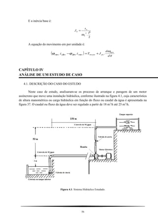 E a inércia base é:
2
.
2 P
s
J
S
n
b
ω
=
A equação do movimento em por unidade é:
( )
τ
ω
ϕϕ αββα
d
d
JTii
mpu
pumecpupuspuspuspus .... +=−
CAPÍTULO IV
ANÁLISE DE UM ESTUDO DE CASO
4.1. DESCRIÇÃO DO CASO DO ESTUDO
Neste caso de estudo, analisaram-se os processo de arranque e paragem de um motor
assíncrono que move uma instalação hidráulica, conforme ilustrado na figura 4.1, cuja característica
de altura manométrica ou carga hidráulica em função do fluxo ou caudal da água é apresentada na
figura 37. O caudal ou fluxo da água deve ser regulado a partir de 18 m3
/h até 25 m3
/h.
Figura 4.1: Sistema Hidráulico Estudado.
56
 