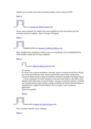 Alguém pra me ajudar como faço pra quebrar pagina, como a regra da OAB.
Reply ↓
12. Kesia on January 24, 2014 at 4:12 pm said:
Nossa, muito obrigada! Eu sempre fazia meus trabalhos em dois documentos por não
conseguir arrumar as páginas. Agora consegui! Obrigada!
Reply ↓
13. ADRIANE SOUZA on February 11, 2014 at 10:28 pm said:
MEU WORD NÃO APARECE VINCULAR AO ANTERIOR, ESTA INDISPONÍVEL
TEM COMO FAZER DE OUTRA FORMA?
Reply ↓
o Luana on March 6, 2014 at 12:26 am said:
Oi Adriane,
Eu estava com o mesmo problema e descobri, graças ao tutorial do professor Walter,
que existe uma diferença entre inserir a quebra pelo menu Inserir e pelo menu
Layout da Página (neste a opção de Quebras está dentro da opção Configurar Página
– o ícone é pequeno). Eu tentei inúmeras vezes pelo menu Inserir e não obtive êxito.
Quando tentei pelo menu Layout da Página, consegui na primeira tentativa. Acredito
que consegui porque pude escolher a opção da Quebras de Seção-Próxima Página. É
importante ser a opção Próxima Página. Daí é só seguir o que o professor
apresentou!
Espero ter ajudado!
Reply ↓
14. Estela Solfa on March 19, 2014 at 4:35 pm said:
Prof. Excelente material, muito obrigada.
Reply ↓
 
