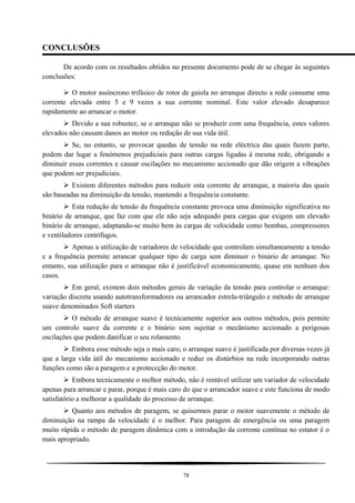 CONCLUSÕES
De acordo com os resultados obtidos no presente documento pode de se chegar às seguintes
conclusões:
 O motor assíncrono trifásico de rotor de gaiola no arranque directo a rede consume uma
corrente elevada entre 5 e 9 vezes a sua corrente nominal. Este valor elevado desaparece
rapidamente ao arrancar o motor.
 Devido a sua robustez, se o arranque não se produzir com uma frequência, estes valores
elevados não causam danos ao motor ou redução de sua vida útil.
 Se, no entanto, se provocar quedas de tensão na rede eléctrica das quais fazem parte,
podem dar lugar a fenómenos prejudiciais para outras cargas ligadas à mesma rede, obrigando a
diminuir essas correntes e causar oscilações no mecanismo accionado que dão origem a vibrações
que podem ser prejudiciais.
 Existem diferentes métodos para reduzir esta corrente de arranque, a maioria das quais
são baseadas na diminuição da tensão, mantendo a frequência constante.
 Esta redução de tensão da frequência constante provoca uma diminuição significativa no
binário de arranque, que faz com que ele não seja adequado para cargas que exigem um elevado
binário de arranque, adaptando-se muito bem às cargas de velocidade como bombas, compressores
e ventiladores centrífugos.
 Apenas a utilização de variadores de velocidade que controlam simultaneamente a tensão
e a frequência permite arrancar qualquer tipo de carga sem diminuir o binário de arranque. No
entanto, sua utilização para o arranque não é justificável economicamente, quase em nenhum dos
casos.
 Em geral, existem dois métodos gerais de variação da tensão para controlar o arranque:
variação discreta usando autotransformadores ou arrancador estrela-triângulo e método de arranque
suave denominados Soft starters
 O método de arranque suave é tecnicamente superior aos outros métodos, pois permite
um controlo suave da corrente e o binário sem sujeitar o mecânismo accionado a perigosas
oscilações que podem danificar o seu rolamento.
 Embora esse método seja o mais caro, o arranque suave é justificada por diversas vezes já
que a larga vida útil do mecanismo accionado e reduz os distúrbios na rede incorporando outras
funções como são a paragem e a proteccção do motor.
 Embora tecnicamente o melhor método, não é rentável utilizar um variador de velocidade
apenas para arrancar e parar, porque é mais caro do que o arrancador suave e este funciona de modo
satisfatório a melhorar a qualidade do processo de arranque.
 Quanto aos métodos de paragem, se quisermos parar o motor suavemente o método de
diminuição na rampa da velocidade é o melhor. Para paragem de emergência ou uma paragem
muito rápida o método de paragem dinâmica com a introdução da corrente contínua no estator é o
mais apropriado.
78
 