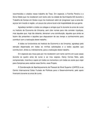 x
reconhecidos e citados nesse trabalho de Tese. Em especial, à Família Pereira e a
Dona Odete que me receberam com tanto zelo na cidade de Quirinópolis-GO durante o
Trabalho de Campo em Goiás e que me mostraram além do ‘progresso’ que a cana-de-
açúcar tem trazido à região, um pouco da cultura local e da hospitalidade de sua gente.
Agradeço também a todos os colegas e amigos que fiz durante os anos de curso
no Instituto de Economia da Unicamp, sem citar nomes para não cometer injustiças,
mas àqueles que, hoje tão distante, deixaram uma contribuição, àqueles que ainda se
fazem tão presentes e àqueles que dispuseram de seu tempo e conhecimento para
contribuir com a realização deste trabalho.
A todos os funcionários do Instituto de Economia e da Unicamp, agradeço pela
atenção dispensada em todas as minhas solicitações e a todos aqueles que
contribuíram, direta ou indiretamente, para a realização deste trabalho.
Em especial aos meus pais por me receberem com tanto carinho em suas casas
durante os quatro anos de curso e ao meu esposo, Darcy Correa Neto, pela
compreensão, incentivo e apoio em todos os momentos e em todas as vezes que viajei
para Campinas para realizar esse Sonho, esse Projeto.
À Coordenação de Aperfeiçoamento de Pessoal de Nível Superior (CAPES) e ao
Centro Internacional Celso Furtado de Políticas para o Desenvolvimento, pelo apoio
financeiro durante os anos de curso.
 