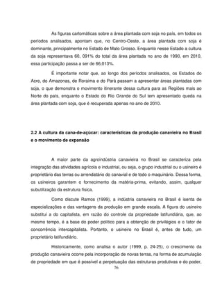 76
As figuras cartomáticas sobre a área plantada com soja no país, em todos os
períodos analisados, apontam que, no Centro-Oeste, a área plantada com soja é
dominante, principalmente no Estado de Mato Grosso. Enquanto nesse Estado a cultura
da soja representava 60, 091% do total da área plantada no ano de 1990, em 2010,
essa participação passa a ser de 66,013%.
É importante notar que, ao longo dos períodos analisados, os Estados do
Acre, do Amazonas, de Roraima e do Pará passam a apresentar áreas plantadas com
soja, o que demonstra o movimento itinerante dessa cultura para as Regiões mais ao
Norte do país, enquanto o Estado do Rio Grande do Sul tem apresentado queda na
área plantada com soja, que é recuperada apenas no ano de 2010.
2.2 A cultura da cana-de-açúcar: características da produção canavieira no Brasil
e o movimento de expansão
A maior parte da agroindústria canavieira no Brasil se caracteriza pela
integração das atividades agrícola e industrial, ou seja, o grupo industrial ou o usineiro é
proprietário das terras ou arrendatário do canavial e de todo o maquinário. Dessa forma,
os usineiros garantem o fornecimento da matéria-prima, evitando, assim, qualquer
subutilização da estrutura física.
Como discute Ramos (1999), a indústria canavieira no Brasil é isenta de
especializações e das vantagens da produção em grande escala. A figura do usineiro
substitui a do capitalista, em razão do controle da propriedade latifundiária, que, ao
mesmo tempo, é a base do poder político para a obtenção de privilégios e o fator de
concorrência intercapitalista. Portanto, o usineiro no Brasil é, antes de tudo, um
proprietário latifundiário.
Historicamente, como analisa o autor (1999, p. 24-25), o crescimento da
produção canavieira ocorre pela incorporação de novas terras, na forma de acumulação
de propriedade em que é possível a perpetuação das estruturas produtivas e do poder,
 
