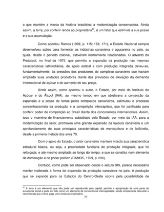77
o que mantém a marca da história brasileira: a modernização conservadora. Ainda
assim, a terra, por conferir renda ao proprietário27
, é um fator que estimula a sua posse
e a sua acumulação.
Como apontou Ramos (1999, p. 115; 163; 171), o Estado Nacional sempre
desenvolveu ações para fomentar as indústrias canavieira e açucareira no país, as
quais, desde o período colonial, estiveram intimamente relacionadas. O advento do
Proálcool, no final de 1975, que permitiu a expansão da produção nas mesmas
características latifundiárias, de apoio estatal e com produção integrada deveu-se,
fundamentalmente, às pressões dos produtores do complexo canavieiro que haviam
ampliado suas unidades produtoras diante das previsões de elevação da demanda
internacional de açúcar e do aumento do seu preço.
Ainda assim, como apontou o autor, o Estado, por meio do Instituto do
Açúcar e do Álcool (IAA), ao mesmo tempo em que objetivava a contenção da
expansão e a posse de terras pelos complexos canavieiros, estimulou o processo
concentracionista da produção e a competição intercapitais, que foi justificada para
conferir poder de competição ao Brasil diante dos concorrentes internacionais. Assim,
todo o incentivo de financiamento subsidiado pelo Estado, por meio do IAA, para a
modernização do setor, promoveu uma grande expansão da lavoura canavieira e um
aprofundamento de suas principais características de monocultura e de latifúndio,
desde a primeira metade dos anos 70.
Com o apoio do Estado, o setor canavieiro manteve intacta sua característica
estrutural básica, ou seja, a propriedade fundiária de produção integrada, que foi
reforçada, e até mesmo ampliada ao longo do tempo, e que se constitui num elemento
de dominação e de poder político (RAMOS, 1999, p. 236).
Contudo, como pode ser observado desde o século XIX, parece necessário
manter inalterada a forma de expansão da produção canavieira no país. A produção
que se expande para os Estados do Centro-Oeste ocorre pela possibilidade de
27
A terra é um elemento que não pode ser reproduzido pelo capital, permite a apropriação de uma parte do
excedente social e pode ser tido como um elemento de concorrência intercapitalista, sendo amplamente discutido e
reconhecido que a terra paga uma renda ao proprietário.
 