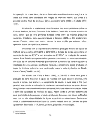 78
incorporação de novas áreas, de terras favoráveis ao cultivo da cana-de-açúcar e de
áreas que estão bem localizadas em relação ao mercado interno, que ainda é o
principal destino final da produção, como abordaram Cano (2002) e Furtado (2001;
1972).
Atualmente, a produção de cana-de-açúcar está em expansão no país e os
Estados de Goiás, de Mato Grosso do Sul e de Minas Gerais são as novas fronteiras da
cana, sendo que os dois primeiros Estados estão entre os maiores produtores
nacionais. Entretanto, como apontam Neves e Conejero (2010, p. 64), predominam,
nesses Estados, usinas com menor volume de cana moída, por estarem, talvez,
operando abaixo da capacidade produtiva.
De acordo com o segundo levantamento da produção de cana-de-açúcar da
CONAB para as safras 2009/2010 e 2010/2011, o Estado de Goiás apresentará um
aumento de área de 27%28
e um acréscimo de 27,80%29
na produção de cana-de-
açúcar. Esse Estado tem apresentado expressivo crescimento no setor sucroalcooleiro
em razão de um conjunto de fatores que incentivam a produção de cana-de-açúcar e a
instalação de novas usinas e destilarias. Portanto, o crescimento dessa produção em
áreas de fronteira poderá ter uma participação maior e mais significativa na Região
Centro-Oeste (CONAB, 2010 b).
De acordo com Faria e Frata (2008), p. (16-19), o clima ideal para a
produção de cana-de-açúcar é aquele de Regiões com duas estações distintas, uma
quente e úmida, que promove o crescimento da planta, e outra seca e fria (sem
geadas), que permite a maturação da planta com a concentração de sacarose. A cana-
de-açúcar tem melhor desenvolvimento em terras profundas e bem estruturadas, férteis
e com boa capacidade de retenção de água. Assim sendo, é um fator determinante
para a definição da locação das unidades produtoras de açúcar e de etanol as Regiões
com boa ou alta disponibilidade de águas superficiais e subterrâneas. Destaca-se,
ainda, a possibilidade de mecanização da colheita nessas áreas do Cerrado, as quais
apresentam declividade < 12º, sendo, portanto, propícias à mecanização.
28
Em mil hectares.
29
Em mil toneladas.
 