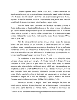 80
Conforme apontam Faria e Frata (2008, p.32), o relevo constituído por
planaltos relativamente planos e por altitudes mais elevadas leva à predominância de
solos da classe dos latossolos30
e confirma a alta potencialidade agrícola da Região,
haja vista a elevada fertilidade natural e a facilidade de correção de solos, além da
possibilidade de ampla mecanização e de irrigação em alguns locais.
Possuem solo e relevo com essas características o sudoeste goiano e a
Região de Dourados, no Estado do Mato Grosso do Sul. Ainda é nesse último Estado
que o plantio da cana-de-açúcar ocorre quase que inteiramente na bacia do rio Paraná
– área onde se alcançam as maiores médias de rendimento, de 82 toneladas/hectares
contra a média de 66,7 para a Região Norte e de 60,5 para a Região Nordeste (FARIA;
FRATA, 2008, p.32).
Além dos fatores ambientais como o clima, o relevo e o solo das áreas de
Goiás e de Mato Grosso do Sul, onde está a bacia hidrográfica do rio Paraná,
contribuem para a instalação das usinas produtoras de açúcar e de etanol, os fatores
econômicos, como a boa infraestrutura de transportes, as redes de energia elétrica
conectadas ao sistema nacional, a infraestrutura de serviços de suporte nas cidades,
bem como os fatores políticos pró-etanol do Governo Federal.
Os empréstimos a juros favoráveis e de longo prazo, oferecidos pelas
agências estatais, como, por exemplo, pelo Banco Nacional de Desenvolvimento
Econômico e Social (BNDES) e pelo Banco do Brasil, assim como os créditos
proporcionados pelas agências multilaterais, como o BID; além das estratégicas de
atração do governo do Estado de Mato Grosso do Sul e de seus municípios, movidos
pelas facilidades fiscais, têm estimulado a instalação de novas unidades industriais
nesse Estado, associados, ainda, à destinação de recursos para a construção de
alcoolduto da Região até o Porto de Paranaguá, e para a extensão da ferrovia
Ferroeste, a partir do Estado do Paraná (FARIA; FRATA, 2008, p.74-75).
Não houve, portanto, na Região Centro-Oeste, alterações no padrão de
crescimento da produção de cana-de-açúcar, que ainda ocorre pela incorporação de
novas terras. Como discutido por Ramos (1999), é um fator de acumulação de
30
Latossolos são solos profundos, bem drenados, homogeneizados e altamente intemperizados e lixiviados.
 
