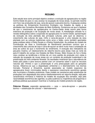 xi
RESUMO
Este estudo teve como principal objetivo analisar a evolução da agropecuária na região
Centro-Oeste do país e o seu avanço na ocupação de novas áreas, no período recente
com foco nas produções de soja, cana-de-açúcar e pecuária bovina. A pesquisa analisa
as políticas de Zoneamento Econômico Ecológico nos Estados da região e as
atividades dos Conselhos Municipais de Meio Ambiente. Comprovou-se que a hipótese
de que o crescimento da agropecuária no Centro-Oeste ainda ocorre pela forma
extensiva de produção e de ocupação de novas áreas. A metodologia utilizada foi a
revisão bibliográfica sobre a expansão da agropecuária no Centro-Oeste; apresentação
da evolução da área plantada das principais culturas, pela qual se observou o
crescimento das culturas de soja, milho e cana-de-açúcar e uma redução da área
plantada com as culturas tradicionais como arroz e feijão, como também apontados
pelas análises sobre o Efeito Escala e o Efeitos Substituição. As análises do modelo de
Contribuição de Área e Contribuição do Rendimento permitiram concluir que o
crescimento das culturas de soja e cana-de-açúcar se deve muito mais à ampliação da
área de cultivo do que o incremento do rendimento. A evolução dos indicadores da
pecuária mostrou um deslocamento do rebanho bovino para áreas mais ao norte do
país.O trabalho de campo nos Estados de Mato Grosso, Mato Grosso do Sul e Goiás
visou analisar as tendências e limites de um novo padrão de produção com vistas à
redução da ocupação de novas áreas em um contexto de produção sustentável e de
preservação do meio ambiente florestal. Os resultados mostraram que a abundância de
áreas para pasto e para lavoura parece criar um consenso sobre o qual os recursos
naturais são infinitos e que a preservação é uma preocupação para as gerações
futuras. Observou-se que a degradação ambiental e o desmatamento nos biomas
Cerrado, Pantanal e Amazônia, quando associados ao modelo expansivo da
agropecuária foram minimizados diante o expressivo crescimento econômico gerado
aos municípios e Estados produtores. Esse modelo se caracteriza pela substituição de
produções com degradação dos solos e desflorestamento em alguma direção, seja pela
característica intrínseca e histórica do modelo de ocupação dos cerrados, seja pela
racionalidade econômica dos agentes, ou pela ausência ou inoperância de programas e
políticas públicas que possam incentivar a mudança do modelo produtivo da região.
Palavras Chaves: expansão agropecuária — soja — cana-de-açúcar — pecuária
bovina — substituição de culturas — desmatamento.
 