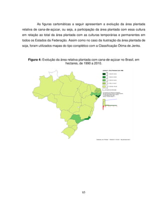 85
As figuras cartomáticas a seguir apresentam a evolução da área plantada
relativa de cana-de-açúcar, ou seja, a participação da área plantada com essa cultura
em relação ao total da área plantada com as culturas temporárias e permanentes em
todos os Estados da Federação. Assim como no caso da ilustração da área plantada de
soja, foram utilizados mapas do tipo coroplético com a Classificação Ótima de Jenks.
Figura 4: Evolução da área relativa plantada com cana-de-açúcar no Brasil, em
hectares, de 1990 a 2010.
Elaborado com Philcarto * 19/04/2012 14:42:49 * http://philcarto.free.fr
[Jenks] % Área Plantada Cana 1990
0,69
N= 1 M=0,69 S=0,00
0,69
N= 1 M=0,53 S=0,00
0,53
N= 2 M=0,32 S=0,04
0,29
N= 3 M=0,13 S=0,01
0,11
N= 18 M=0,02 S=0,02
0,00
Ausência de informação
As superfícies dos retângulos do histograma
são proporcionais ao número de unidades espaciais
em cada classe definida sobre a variável :
'% Área Plantada Cana 1990'
máximo = 18 para a classe n° 1
 
