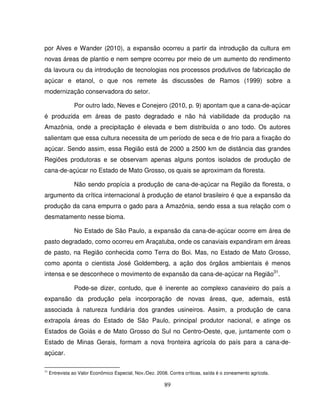 89
por Alves e Wander (2010), a expansão ocorreu a partir da introdução da cultura em
novas áreas de plantio e nem sempre ocorreu por meio de um aumento do rendimento
da lavoura ou da introdução de tecnologias nos processos produtivos de fabricação de
açúcar e etanol, o que nos remete às discussões de Ramos (1999) sobre a
modernização conservadora do setor.
Por outro lado, Neves e Conejero (2010, p. 9) apontam que a cana-de-açúcar
é produzida em áreas de pasto degradado e não há viabilidade da produção na
Amazônia, onde a precipitação é elevada e bem distribuída o ano todo. Os autores
salientam que essa cultura necessita de um período de seca e de frio para a fixação do
açúcar. Sendo assim, essa Região está de 2000 a 2500 km de distância das grandes
Regiões produtoras e se observam apenas alguns pontos isolados de produção de
cana-de-açúcar no Estado de Mato Grosso, os quais se aproximam da floresta.
Não sendo propícia a produção de cana-de-açúcar na Região da floresta, o
argumento da crítica internacional à produção de etanol brasileiro é que a expansão da
produção da cana empurra o gado para a Amazônia, sendo essa a sua relação com o
desmatamento nesse bioma.
No Estado de São Paulo, a expansão da cana-de-açúcar ocorre em área de
pasto degradado, como ocorreu em Araçatuba, onde os canaviais expandiram em áreas
de pasto, na Região conhecida como Terra do Boi. Mas, no Estado de Mato Grosso,
como aponta o cientista José Goldemberg, a ação dos órgãos ambientais é menos
intensa e se desconhece o movimento de expansão da cana-de-açúcar na Região31
.
Pode-se dizer, contudo, que é inerente ao complexo canavieiro do país a
expansão da produção pela incorporação de novas áreas, que, ademais, está
associada à natureza fundiária dos grandes usineiros. Assim, a produção de cana
extrapola áreas do Estado de São Paulo, principal produtor nacional, e atinge os
Estados de Goiás e de Mato Grosso do Sul no Centro-Oeste, que, juntamente com o
Estado de Minas Gerais, formam a nova fronteira agrícola do país para a cana-de-
açúcar.
31
Entrevista ao Valor Econômico Especial, Nov./Dez. 2008. Contra críticas, saída é o zoneamento agrícola.
 