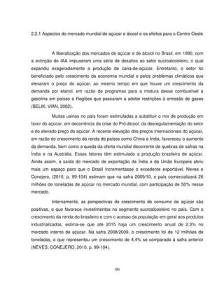 90
2.2.1 Aspectos do mercado mundial de açúcar e álcool e os efeitos para o Centro-Oeste
A liberalização dos mercados de açúcar e de álcool no Brasil, em 1990, com
a extinção do IAA impuseram uma série de desafios ao setor sucroalcooleiro, o qual
expandiu exageradamente a produção de cana-de-açúcar. Entretanto, o setor foi
beneficiado pelo crescimento da economia mundial e pelos problemas climáticos que
elevaram o preço do açúcar, ao mesmo tempo em que houve um crescimento da
demanda por etanol, em razão de programas para a mistura desse combustível à
gasolina em países e Regiões que passaram a adotar restrições à emissão de gases
(BELIK; VIAN, 2002).
Muitas usinas no país foram estimuladas a substituir o mix de produção em
favor do açúcar, em decorrência da crise do Pró-álcool, da desregulamentação do setor
e do elevado preço do açúcar. A recente elevação dos preços internacionais do açúcar,
em razão do crescimento da renda de países como China e Índia, favoreceu o aumento
da demanda, bem como a queda da oferta mundial decorrente de quebras de safras na
Índia e na Austrália. Esses fatores têm estimulado a produção brasileira de açúcar.
Ainda assim, a saída do mercado de exportação da Índia e da União Europeia abriu
mais um espaço para que o Brasil incrementasse o excedente exportável. Neves e
Conejero, (2010, p. 99-104) estimam que na safra 2009/10, o país comercializará 26
milhões de toneladas de açúcar no mercado mundial, com participação de 50% nesse
mercado.
Internamente, as perspectivas de crescimento do consumo de açúcar são
positivas, o que favorece investimentos no segmento sucroalcooleiro no país. Com o
crescimento da renda do brasileiro e com o acesso da população em geral aos produtos
industrializados, estima-se que até 2015 haja um crescimento anual de 2,3% no
mercado interno de açúcar. Na safra 2008/2009, o crescimento foi de 12 milhões de
toneladas, o que representou um crescimento de 4,4% se comparado à safra anterior
(NEVES; CONEJERO, 2010, p. 99-104).
 