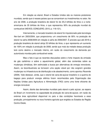 91
Em relação ao etanol, Brasil e Estados Unidos são os maiores produtores
mundiais, sendo que é nesses países que se concentram os investimentos no setor. No
ano de 2008, a produção brasileira de etanol foi de 25,2 bilhões de litros e a norte-
americana de 35 bilhões de litros, o que representou 90% da produção mundial do
combustível (NEVES; CONEJERO, 2010, p. 118-121).
Internamente, o mercado brasileiro de etanol foi impulsionado pela tecnologia
flex-fuel em 2003/2004, que proporcionou um crescimento de 80% na produção de
etanol na safra 2008/2009 em relação à safra de 2006/2007. É previsto que até 2018 a
produção brasileira de etanol atinja 53 bilhões de litros, o que representa um aumento
de 100% em relação à produção de 2008, sendo que mais da metade dessa produção
terá como destino o mercado interno, em razão do crescimento da demanda por
automóveis movidos pelo combustível verde.
Mas o fato é que as recentes discussões sobre o forte impacto da emissão
de gás carbônico e sobre o aquecimento global, além das contendas sobre as
mudanças climáticas, têm estimulado a busca por alternativas de energia renováveis.
Assim, os bicombustíveis se tornaram uma opção viável por não exigirem grandes
mudanças na infraestrutura de distribuição e de abastecimento, como apontou Rezende
(2008). Vale destacar, ainda, que o etanol de cana-de-açúcar brasileiro e a queima do
bagaço para produzir energia elétrica foram reconhecidos pela Organização das
Nações Unidas para Agricultura e Alimentação (FAO) como uma fonte eficiente de
energia renovável.
Assim, diante das demandas mundiais pelo etanol e pelo açúcar, se espera
do Brasil um incremento na capacidade de produção de cana-de-açúcar, em razão da
extensa área agricultável disponível no país e das condições favoráveis a essa
produção, principalmente na nova fronteira agrícola que engloba os Estados da Região
Centro-Oeste.
 
