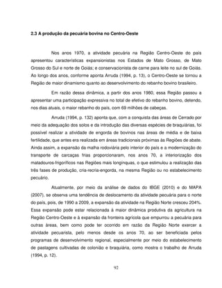 92
2.3 A produção da pecuária bovina no Centro-Oeste
Nos anos 1970, a atividade pecuária na Região Centro-Oeste do país
apresentou características expansionistas nos Estados de Mato Grosso, de Mato
Grosso do Sul e norte de Goiás; e conservacionista de carne para leite no sul de Goiás.
Ao longo dos anos, conforme aponta Arruda (1994, p. 13), o Centro-Oeste se tornou a
Região de maior dinamismo quanto ao desenvolvimento do rebanho bovino brasileiro.
Em razão dessa dinâmica, a partir dos anos 1980, essa Região passou a
apresentar uma participação expressiva no total de efetivo do rebanho bovino, detendo,
nos dias atuais, o maior rebanho do país, com 69 milhões de cabeças.
Arruda (1994, p. 132) aponta que, com a conquista das áreas de Cerrado por
meio da adequação dos solos e da introdução das diversas espécies de braquiárias, foi
possível realizar a atividade de engorda de bovinos nas áreas de média e de baixa
fertilidade, que antes era realizada em áreas tradicionais próximas às Regiões de abate.
Ainda assim, a expansão da malha rodoviária pelo interior do país e a modernização do
transporte de carcaças frias proporcionaram, nos anos 70, a interiorização dos
matadouros-frigoríficos nas Regiões mais longínquas, o que estimulou a realização das
três fases de produção, cria-recria-engorda, na mesma Região ou no estabelecimento
pecuário.
Atualmente, por meio da análise de dados do IBGE (2010) e do MAPA
(2007), se observa uma tendência de deslocamento da atividade pecuária para o norte
do país, pois, de 1990 a 2009, a expansão da atividade na Região Norte cresceu 204%.
Essa expansão pode estar relacionada à maior dinâmica produtiva da agricultura na
Região Centro-Oeste e à expansão da fronteira agrícola que empurrou a pecuária para
outras áreas, bem como pode ter ocorrido em razão da Região Norte exercer a
atividade pecuarista, pelo menos desde os anos 70, ao ser beneficiada pelos
programas de desenvolvimento regional, especialmente por meio do estabelecimento
de pastagens cultivadas de colonião e braquiária, como mostra o trabalho de Arruda
(1994, p. 12).
 