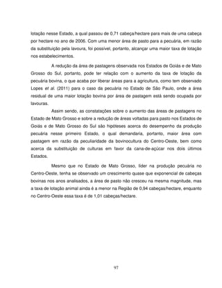 97
lotação nesse Estado, a qual passou de 0,71 cabeça/hectare para mais de uma cabeça
por hectare no ano de 2006. Com uma menor área de pasto para a pecuária, em razão
da substituição pela lavoura, foi possível, portanto, alcançar uma maior taxa de lotação
nos estabelecimentos.
A redução da área de pastagens observada nos Estados de Goiás e de Mato
Grosso do Sul, portanto, pode ter relação com o aumento da taxa de lotação da
pecuária bovina, o que acaba por liberar áreas para a agricultura, como tem observado
Lopes et al. (2011) para o caso da pecuária no Estado de São Paulo, onde a área
residual de uma maior lotação bovina por área de pastagem está sendo ocupada por
lavouras.
Assim sendo, as constatações sobre o aumento das áreas de pastagens no
Estado de Mato Grosso e sobre a redução de áreas voltadas para pasto nos Estados de
Goiás e de Mato Grosso do Sul são hipóteses acerca do desempenho da produção
pecuária nesse primeiro Estado, o qual demandaria, portanto, maior área com
pastagem em razão da peculiaridade da bovinocultura do Centro-Oeste, bem como
acerca da substituição de culturas em favor da cana-de-açúcar nos dois últimos
Estados.
Mesmo que no Estado de Mato Grosso, líder na produção pecuária no
Centro-Oeste, tenha se observado um crescimento quase que exponencial de cabeças
bovinas nos anos analisados, a área de pasto não cresceu na mesma magnitude, mas
a taxa de lotação animal ainda é a menor na Região de 0,94 cabeças/hectare, enquanto
no Centro-Oeste essa taxa é de 1,01 cabeças/hectare.
 