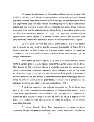 99
Como pode ser observado, na Região Centro-Oeste, entre os anos de 1985
a 2006, houve uma queda da área de pastagem natural e um crescimento da área de
pastagem plantada. Esse comportamento sobre a evolução das pastagens pode indicar
que as primeiras áreas com pasto natural, ocupadas pela pecuária bovina estão sendo
substituídas pela lavoura e o gado está se deslocando para outras áreas, muitas da
quais destinadas às culturas tradicionais do Centro-Oeste, o que explica o crescimento
da área com pastagem plantada ao longo dos anos nos estabelecimentos
agropecuários. Nessa Região, é o Estado de Mato Grosso que apresenta esse
comportamento, justamente o Estado que detém o maior rebanho bovino da Região.
De modo geral, por meio das análises deste Capítulo, foi possível concluir
que a produção de soja mantém o padrão expansivo de produção na Região Centro-
Oeste e no Estado de Mato Grosso, que é o maior produtor nacional da oleaginosa,
considerando que a área contribuiu muito mais com o crescimento da produção em
relação ao rendimento.
Ainda assim, as análises sobre a CA e sobre a CR mostraram que, na nova
fronteira agrícola para a cana-de-açúcar, compreendida pelos Estados de Goiás, de
Mato Grosso do Sul e de Minas Gerais, a produção canavieira tem apresentado o
mesmo movimento de crescimento observado para a produção de soja, no qual a área
se caracteriza como o principal fator de crescimento. Esse padrão é intrínseco à
dinâmica canavieira do país em que o crescimento ocorre pela incorporação de novas
terras na forma de acumulação de propriedade, sendo possível a perpetuação das
estruturas produtivas e do poder, como apresentou Ramos (1999).
A dinâmica expansiva das culturas dominante do Centro-Oeste pode
explicar, em partes, o deslocamento da pecuária do Estado de Mato Grosso para as
novas áreas, principalmente, para o norte do país, isso porque ou a pecuária foi
substituída pelas culturas de soja e de cana-de-açúcar ou houve a degradação dos
pastos nos estabelecimentos agropecuários em razão da ausência de um manejo
sustentável dos solos.
O próximo Capítulo desta Tese apresenta os principais municípios
produtores de soja e de pecuária bovina em Mato Grosso, assim como os principais
 