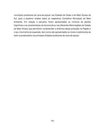 100
municípios produtores de cana-de-açúcar nos Estados de Goiás e de Mato Grosso do
Sul, para a posterior análise sobre os respectivos Conselhos Municipais de Meio
Ambiente. Em relação à pecuária, foram apresentados os números de plantas
frigoríficas e as características da bovinocultura nas diferentes Microrregiões do Estado
de Mato Grosso que permitiram compreender a dinâmica dessa produção na Região e
o seu movimento de expansão, bem como são apresentados os novos investimentos do
setor sucroalcooleiro nos principais Estados produtores de cana-de-açúcar.
 