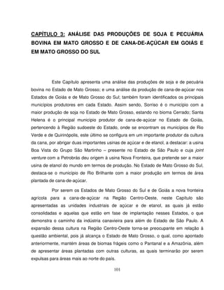 101
CAPÍTULO 3: ANÁLISE DAS PRODUÇÕES DE SOJA E PECUÁRIA
BOVINA EM MATO GROSSO E DE CANA-DE-AÇÚCAR EM GOIÁS E
EM MATO GROSSO DO SUL
Este Capítulo apresenta uma análise das produções de soja e de pecuária
bovina no Estado de Mato Grosso; e uma análise da produção de cana-de-açúcar nos
Estados de Goiás e de Mato Grosso do Sul; também foram identificados os principais
municípios produtores em cada Estado. Assim sendo, Sorriso é o município com a
maior produção de soja no Estado de Mato Grosso, estando no bioma Cerrado; Santa
Helena é o principal município produtor de cana-de-açúcar no Estado de Goiás,
pertencendo à Região sudoeste do Estado, onde se encontram os municípios de Rio
Verde e de Quirinópolis, este último se configura em um importante produtor da cultura
da cana, por abrigar duas importantes usinas de açúcar e de etanol, a destacar: a usina
Boa Vista do Grupo São Martinho – presente no Estado de São Paulo e cuja joint
venture com a Petrobrás deu origem à usina Nova Fronteira, que pretende ser a maior
usina de etanol do mundo em termos de produção. No Estado de Mato Grosso do Sul,
destaca-se o município de Rio Brilhante com a maior produção em termos de área
plantada de cana-de-açúcar.
Por serem os Estados de Mato Grosso do Sul e de Goiás a nova fronteira
agrícola para a cana-de-açúcar na Região Centro-Oeste, neste Capítulo são
apresentadas as unidades industriais de açúcar e de etanol, as quais já estão
consolidadas e aquelas que estão em fase de implantação nesses Estados, o que
demonstra o caminho da indústria canavieira para além do Estado de São Paulo. A
expansão dessa cultura na Região Centro-Oeste torna-se preocupante em relação à
questão ambiental, pois já alcança o Estado de Mato Grosso, o qual, como apontado
anteriormente, mantém áreas de biomas frágeis como o Pantanal e a Amazônia, além
de apresentar áreas plantadas com outras culturas, as quais terminarão por serem
expulsas para áreas mais ao norte do país.
 