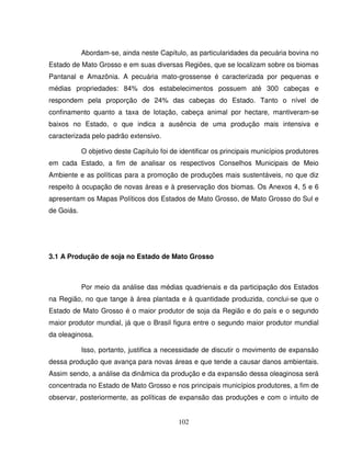102
Abordam-se, ainda neste Capítulo, as particularidades da pecuária bovina no
Estado de Mato Grosso e em suas diversas Regiões, que se localizam sobre os biomas
Pantanal e Amazônia. A pecuária mato-grossense é caracterizada por pequenas e
médias propriedades: 84% dos estabelecimentos possuem até 300 cabeças e
respondem pela proporção de 24% das cabeças do Estado. Tanto o nível de
confinamento quanto a taxa de lotação, cabeça animal por hectare, mantiveram-se
baixos no Estado, o que indica a ausência de uma produção mais intensiva e
caracterizada pelo padrão extensivo.
O objetivo deste Capítulo foi de identificar os principais municípios produtores
em cada Estado, a fim de analisar os respectivos Conselhos Municipais de Meio
Ambiente e as políticas para a promoção de produções mais sustentáveis, no que diz
respeito à ocupação de novas áreas e à preservação dos biomas. Os Anexos 4, 5 e 6
apresentam os Mapas Políticos dos Estados de Mato Grosso, de Mato Grosso do Sul e
de Goiás.
3.1 A Produção de soja no Estado de Mato Grosso
Por meio da análise das médias quadrienais e da participação dos Estados
na Região, no que tange à área plantada e à quantidade produzida, conclui-se que o
Estado de Mato Grosso é o maior produtor de soja da Região e do país e o segundo
maior produtor mundial, já que o Brasil figura entre o segundo maior produtor mundial
da oleaginosa.
Isso, portanto, justifica a necessidade de discutir o movimento de expansão
dessa produção que avança para novas áreas e que tende a causar danos ambientais.
Assim sendo, a análise da dinâmica da produção e da expansão dessa oleaginosa será
concentrada no Estado de Mato Grosso e nos principais municípios produtores, a fim de
observar, posteriormente, as políticas de expansão das produções e com o intuito de
 