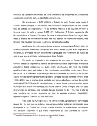 103
consultar os Conselhos Municipais de Meio Ambiente e os programas de Zoneamento
Ecológico-Econômico, como já apontado anteriormente.
De acordo com o IBGE (2011b), o Estado de Mato Grosso, cuja capital é
Cuiabá, é composto por 141 municípios, dos quais 90% são produtores de soja. A área
total do Estado, que representa 11% do território nacional é de 903.329,700 km2
, a
terceira maior do país, e possui 3.035.12233
habitantes. O Estado apresenta três
biomas distintos ─ Floresta, Cerrado e Pantanal ─ e faz parte da Amazônia Legal. Além
disso, o atrativo da economia do Estado não está apenas no valor baixo da terra, mas
também nos elevados índices de rendimento agrícola alcançados.
Atualmente é a cultura da soja que sustenta a economia do Estado, além de
torná-lo o principal produtor da oleaginosa do Centro-Oeste e do país. Para os próximos
dez anos, as previsões indicam crescimento na produção e no rendimento da cultura da
soja, a qual será a atividade mais importante deste Estado.
Em razão da importância da produção de soja para o Estado de Mato
Grosso, a tabela a seguir tem o objetivo de identificar quais são os principais municípios
produtores dessa oleaginosa, os quais foram identificados por meio da análise
quadrienal das áreas plantadas e das quantidades produzidas, assim como foram
elencados de acordo com a participação desses indicadores sobre o total do Estado.
Alguns municípios têm apresentado expressiva variação da área plantada entre os anos
1990 e 2009, mas o total da área plantada, em termos absolutos, no final do período
analisado (2006/2009) não foi tão significativo e, dessa forma, por esse motivo, esses
municípios não foram considerados para futura análise. Como exemplo, cita-se o caso
do município de Jangada, cuja variação da área plantada foi de 114%, mas o total de
área plantada em termos absolutos no final do período analisado (2006-2009)
representa apenas 0,0052% do total do Estado.
São raros os municípios que, no último período, apresentaram participação
abaixo de 1%, mas que, no entanto, nos outros períodos, indicaram participação igual
ou superior a 1%. Quando isto ocorreu, o valor absoluto da produção era bem inferior
aos períodos seguintes, o que indica crescimento da área plantada do Estado.
33
População referente ao ano de 2010, de acordo com dados do IBGE Cidades.
 