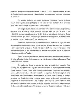 105
produzida desse município representaram 10,30% e 10,64%, respectivamente, do total
do Estado. Em termos absolutos, a área plantada com soja nesse município é de cerca
de 6 mil Km2.
Em seguida estão os municípios de Campo Novo dos Parecis, de Nova
Mutum e de Sapezal, cujas participações das áreas sobre o total do Estado foram de
5,7%, 5,8% e 6,2%, respectivamente, para cada município.
Em relação à variação da área plantada, Sinop é o município que apresentou
destaque, pois a variação desse indicador entre os anos de 1990 e 2009 foi de
1.683,29%, com participação de cerca de 2% de área plantada no último ano. Esses
números indicam que a área com produção de soja em Sinop passou de 34 km2,
entre
os anos de 1990/93, para 987 Km2
, nos anos 2006/09.
No Estado, há municípios que se destacam na produção de soja, enquanto
outros municípios estão marginalizados da dinâmica dessa produção, o que indica que
o ativo crescimento agrícola na Região não ocorre de forma uniforme no espaço e na
mesma intensidade, o que não expressa a mesma condição de vida e os mesmos
indicadores sociais na Região.
É pela incorporação de novas áreas que ocorre o crescimento da produção
de soja na Região Centro-Oeste, dessa forma, a dinâmica produtiva no Estado de Mato
Grosso não seria diferente.
Em razão dos danos ambientais que essa produção tem causado, Melo
(2009, p. 16; 26) aponta que a soja é o vetor mais recente da degradação ambiental do
Estado de Mato Grosso. Para o autor, o desenvolvimento e o crescimento da produção
agropecuária nesse Estado estiveram baseados na expansão da fronteira agrícola e na
atividade de desmatamento para a incorporação de novas áreas. Contudo, o passivo
ambiental no Estado já existia e estava (assim como ainda está) associado aos
programas de desenvolvimento e de ocupação das Regiões Centro-Norte do país
desde os anos 1960 e 1970. Ou seja, o passivo ambiental está marcado pelos projetos
da Superintendência de Desenvolvimento da Amazônia (Sudam), criada em 1966, bem
 
