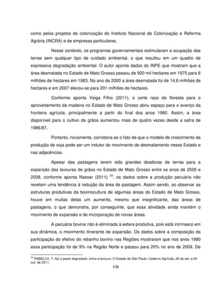 106
como pelos projetos de colonização do Instituto Nacional de Colonização e Reforma
Agrária (INCRA) e de empresas particulares.
Nesse contexto, os programas governamentais estimularam a ocupação das
terras sem qualquer tipo de cuidado ambiental, o que resultou em um quadro de
expressiva degradação ambiental. O autor aponta dados do INPE que mostram que a
área desmatada no Estado de Mato Grosso passou de 920 mil hectares em 1975 para 6
milhões de hectares em 1983. No ano de 2000 a área desmatada foi de 14,6 milhões de
hectares e em 2007 elevou-se para 201 milhões de hectares.
Conforme aponta Veiga Filho (2011), o corte raso da floresta para o
aproveitamento da madeira no Estado de Mato Grosso abriu espaço para o avanço da
fronteira agrícola, principalmente a partir do final dos anos 1980. Assim, a área
disponível para o cultivo de grãos aumentou mais de quatro vezes desde a safra de
1986/87.
Portanto, novamente, corrobora-se o fato de que o modelo de crescimento da
produção de soja pode ser um indutor do movimento de desmatamento nesse Estado e
nas adjacências.
Apesar das pastagens terem sido grandes doadoras de terras para a
expansão das lavouras de grãos no Estado de Mato Grosso entre os anos de 2005 e
2008, conforme aponta Nassar (2011) 34
, os dados sobre a produção pecuária não
revelam uma tendência à redução da área de pastagem. Assim sendo, ao observar as
estruturas produtivas da bovinocultura de algumas áreas do Estado de Mato Grosso,
houve em muitas delas um aumento, mesmo que insignificante, das áreas de
pastagens, o que demonstra, por conseguinte, que essa atividade ainda mantém o
movimento de expansão e de incorporação de novas áreas.
A pecuária bovina não é eliminada à esfera produtiva, pois está intrínseco em
sua dinâmica, o movimento itinerante de expansão. Os dados sobre a composição da
participação do efetivo do rebanho bovino nas Regiões mostraram que nos anos 1990
essa participação foi de 9% na Região Norte e passou para 20% no ano de 2009. De
34
RABELLO, T. Sai o pasto degradado, entra a lavoura. O Estado de São Paulo, Caderno Agrícola, 28 de set. a 04
out. de 2011.
 