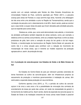 107
acordo com um estudo realizado pelo Núcleo de Altos Estudos Amazônicos da
Universidade Federal do Pará, conforme apontado por Pfeifer (2011), a pecuária
avança para áreas de Floresta e a soja caminha logo atrás, havendo uma defasagem
de três anos entre uma atividade e outra na Região da Transamazônica, sendo que a
correlação da pecuária com o desmatamento é de 80%. Assim sendo, pode-se concluir
que a soja tende a ocupar áreas de pasto que foram deixados pela atividade pecuária,
que se expande para outras áreas.
Destaca-se, ainda, que, como será demonstrado mais adiante, o incremento
da atividade confinadora também depende de várias variáveis, como, por exemplo, a
distância entre os centros consumidores, entre as unidades frigoríficas e entre as áreas
produtoras de grãs, bem como a variação do preço do boi gordo e do boi magro.
Portanto, a transformação da bovinocultura da Região Centro-Oeste em pecuária de
cocho não é a única solução para contribuir com a redução do movimento de
incorporação de novas áreas, que é inerente ao modelo expansivo da produção
agropecuária e, assim, da produção de soja.
3.2. A produção de cana-de-açúcar nos Estados de Goiás e de Mato Grosso do
Sul
Os Estados do Centro-Oeste do país por oferecem grandes extensões de
terras favoráveis ao cultivo da cana-de-açúcar, além de infraestrutura propícia ao
escoamento da produção e incentivos governamentais à instalação de usinas, têm
estimulado a expansão dessa produção em seus territórios.
Conforme apontou Lima (2010, p. 77), o período de cultivo da cana-de-
açúcar é de cinco a seis anos e há a possibilidade de renovação dos contratos de
arrendamento de áreas por parte das usinas, em razão da necessidade de garantir o
fornecimento da matéria-prima. Assim sendo, diante da expansão da cana-de-açúcar no
Estado de Goiás e da instalação crescente de novas usinas neste Estado é possível
 