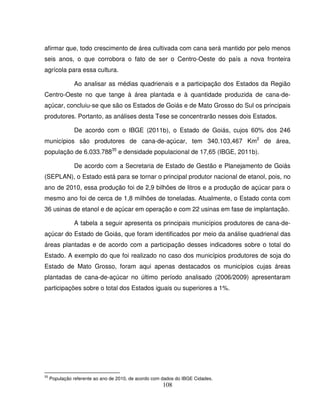 108
afirmar que, todo crescimento de área cultivada com cana será mantido por pelo menos
seis anos, o que corrobora o fato de ser o Centro-Oeste do país a nova fronteira
agrícola para essa cultura.
Ao analisar as médias quadrienais e a participação dos Estados da Região
Centro-Oeste no que tange à área plantada e à quantidade produzida de cana-de-
açúcar, concluiu-se que são os Estados de Goiás e de Mato Grosso do Sul os principais
produtores. Portanto, as análises desta Tese se concentrarão nesses dois Estados.
De acordo com o IBGE (2011b), o Estado de Goiás, cujos 60% dos 246
municípios são produtores de cana-de-açúcar, tem 340.103,467 Km2
de área,
população de 6.033.78835
e densidade populacional de 17,65 (IBGE, 2011b).
De acordo com a Secretaria de Estado de Gestão e Planejamento de Goiás
(SEPLAN), o Estado está para se tornar o principal produtor nacional de etanol, pois, no
ano de 2010, essa produção foi de 2,9 bilhões de litros e a produção de açúcar para o
mesmo ano foi de cerca de 1,8 milhões de toneladas. Atualmente, o Estado conta com
36 usinas de etanol e de açúcar em operação e com 22 usinas em fase de implantação.
A tabela a seguir apresenta os principais municípios produtores de cana-de-
açúcar do Estado de Goiás, que foram identificados por meio da análise quadrienal das
áreas plantadas e de acordo com a participação desses indicadores sobre o total do
Estado. A exemplo do que foi realizado no caso dos municípios produtores de soja do
Estado de Mato Grosso, foram aqui apenas destacados os municípios cujas áreas
plantadas de cana-de-açúcar no último período analisado (2006/2009) apresentaram
participações sobre o total dos Estados iguais ou superiores a 1%.
35
População referente ao ano de 2010, de acordo com dados do IBGE Cidades.
 