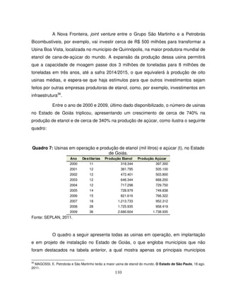 110
A Nova Fronteira, joint venture entre o Grupo São Martinho e a Petrobrás
Bicombustíveis, por exemplo, vai investir cerca de R$ 500 milhões para transformar a
Usina Boa Vista, localizada no município de Quirinópolis, na maior produtora mundial de
etanol de cana-de-açúcar do mundo. A expansão da produção dessa usina permitirá
que a capacidade de moagem passe dos 3 milhões de toneladas para 8 milhões de
toneladas em três anos, até a safra 2014/2015, o que equivalerá à produção de oito
usinas médias, e espera-se que haja estímulos para que outros investimentos sejam
feitos por outras empresas produtoras de etanol, como, por exemplo, investimentos em
infraestrutura36
.
Entre o ano de 2000 e 2009, último dado disponibilizado, o número de usinas
no Estado de Goiás triplicou, apresentando um crescimento de cerca de 740% na
produção de etanol e de cerca de 340% na produção de açúcar, como ilustra o seguinte
quadro:
Quadro 7: Usinas em operação e produção de etanol (mil litros) e açúcar (t), no Estado
de Goiás.
Ano Destilarias Produção Etanol Produção Açúcar
2000 11 318.344 397.300
2001 12 381.795 505.100
2002 12 472.401 503.800
2003 12 646.344 668.200
2004 12 717.298 729.750
2005 14 728.979 749.838
2006 15 821.616 766.322
2007 18 1.213.733 952.312
2008 28 1.725.935 958.419
2009 36 2.680.604 1.738.935
Fonte: SEPLAN, 2011.
O quadro a seguir apresenta todas as usinas em operação, em implantação
e em projeto de instalação no Estado de Goiás, o que engloba municípios que não
foram destacados na tabela anterior, a qual mostra apenas os principais municípios
36
MAGOSSI, E. Petrobrás e São Martinho terão a maior usina de etanol do mundo. O Estado de São Paulo, 18 ago.
2011.
 