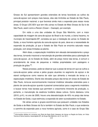 115
Grosso do Sul apresentarem grandes extensões de terras favoráveis ao cultivo da
cana-de-açúcar com preços mais baixos, eles são limítrofes ao Estado de São Paulo,
principal produtor nacional, o que favorece ainda mais a expansão para essas novas
áreas. O Grupo LDC-SEV que tem três usinas no Estado de Mato Grosso do Sul é de
São Paulo, assim como a Raízen (Cosan – Caarapó), por exemplo.
Em visita a uma das unidades do Grupo São Martinho, com a maior
capacidade de moagem de cana-de-açúcar do Brasil e do mundo, a Usina Iracema, no
município de Iracemápolis-SP, constatou-se que a instalação de usinas no Estado de
Goiás, a nova fronteira agrícola da cana-de-açúcar do país, deve-se a necessidade de
expansão da produção, já que o Estado de São Paulo se encontra saturado nessa
produção, com áreas limitadas ao plantio.
Além disso, a especulação imobiliária tem elevado demasiadamente o preço
das terras, tornando irracional a manutenção de grandes extensões para a plantação de
cana-de-açúcar. Já no Estado de Goiás, além do preço menor das terras, é comum o
arrendamento de áreas de pequenas e médias propriedades com pastagens e
produção de grãos 38
.
Nesse processo, pode-se observar que a posse de terras em que se cultiva a
cana-de-açúcar pelas usinas e pelos grupos atuantes no segmento de açúcar e de
etanol configura-se como reserva de valor que alimenta o mercado de terras e a
especulação imobiliária. Diante dos elevados preços das terras em áreas do Estado de
São Paulo, torna-se economicamente irracional imobilizar elevadas extensões para o
plantio de cana-de-açúcar quando é possível comercializar para o segmento imobiliário
e buscar terras mais baratas que permitem o crescimento itinerante da produção, e,
portanto, a manutenção da essência fundiária dessa cultura. Como destacou Lima
(2010, p.41), no ano de 2005, houve uma desvalorização de 40% no preço das terras
no Estado de Goiás, o que estimulou a expansão do setor sucroalcooleiro no Estado.
Há várias usinas e grupos econômicos que possuem unidades nos Estados
de Goiás e de Mato Grosso do Sul e também no Estado de São Paulo, o que evidencia
o caminho da expansão para a nova fronteira agrícola, como é o caso do Grupo São
38
Informações obtidas em conversa com René de Assis Sordi, Assessor de Usinas na Região de Goiás, em Visita
Técnica à Usina Iracema, Iracemápolis-SP, do Grupo São Martinho, em 21 out. 2011.
 