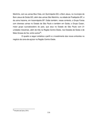 116
Martinho, com as usinas Boa Vista, em Quirinópolis-GO, e Bom Jesus, no município de
Bom Jesus de Goiás-GO, além das usinas São Martinho, na cidade de Pradópolis-SP, e
da usina Iracema, em Iracemápolis-SP. Estão também, nesse contexto, o Grupo Farias
com diversas usinas no Estado de São Paulo e também em Goiás; o Grupo Cosan,
maior grupo sucroalcooleiro do país, que atua no Estado de São Paulo com 21
unidades industriais, além de três na Região Centro-Oeste, nos Estados de Goiás e de
Mato Grosso do Sul, entre outros39
.
O quadro a seguir sintetiza o perfil e o investimento dos novos entrantes no
negócio da cana-de-açúcar na Região Centro-Oeste.
39
Anuário da Cana, 2010.
 