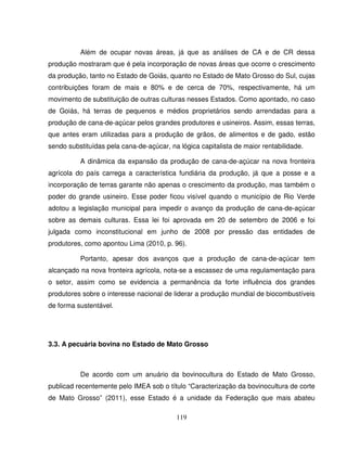 119
Além de ocupar novas áreas, já que as análises de CA e de CR dessa
produção mostraram que é pela incorporação de novas áreas que ocorre o crescimento
da produção, tanto no Estado de Goiás, quanto no Estado de Mato Grosso do Sul, cujas
contribuições foram de mais e 80% e de cerca de 70%, respectivamente, há um
movimento de substituição de outras culturas nesses Estados. Como apontado, no caso
de Goiás, há terras de pequenos e médios proprietários sendo arrendadas para a
produção de cana-de-açúcar pelos grandes produtores e usineiros. Assim, essas terras,
que antes eram utilizadas para a produção de grãos, de alimentos e de gado, estão
sendo substituídas pela cana-de-açúcar, na lógica capitalista de maior rentabilidade.
A dinâmica da expansão da produção de cana-de-açúcar na nova fronteira
agrícola do país carrega a característica fundiária da produção, já que a posse e a
incorporação de terras garante não apenas o crescimento da produção, mas também o
poder do grande usineiro. Esse poder ficou visível quando o município de Rio Verde
adotou a legislação municipal para impedir o avanço da produção de cana-de-açúcar
sobre as demais culturas. Essa lei foi aprovada em 20 de setembro de 2006 e foi
julgada como inconstitucional em junho de 2008 por pressão das entidades de
produtores, como apontou Lima (2010, p. 96).
Portanto, apesar dos avanços que a produção de cana-de-açúcar tem
alcançado na nova fronteira agrícola, nota-se a escassez de uma regulamentação para
o setor, assim como se evidencia a permanência da forte influência dos grandes
produtores sobre o interesse nacional de liderar a produção mundial de biocombustíveis
de forma sustentável.
3.3. A pecuária bovina no Estado de Mato Grosso
De acordo com um anuário da bovinocultura do Estado de Mato Grosso,
publicad recentemente pelo IMEA sob o título “Caracterização da bovinocultura de corte
de Mato Grosso” (2011), esse Estado é a unidade da Federação que mais abateu
 