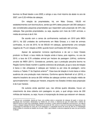 120
bovinos no Brasil desde o ano 2005; e atingiu o seu nível máximo de abate no ano de
2007, com 5,33 milhões de cabeças.
Em relação às propriedades, há, em Mato Grosso, 109,50 mil
estabelecimentos com bovinocultura, sendo que 84% deles possuem até 300 cabeças e
são considerados pequenas propriedades que respondem pela proporção de 24% das
cabeças. Nas grandes propriedades, ou seja, aquelas com mais de 3.001 animais, a
média de animais é de 6.164.
De acordo com o censo de confinamento realizado em 2010 pelo IMEA
(2011), há 222 unidades de confinamento em Mato Grosso; e o total de animais
confinados, no ano de 2010, foi de 593,63 mil cabeças, apresentando uma variação
negativa de 7% em relação a 2009, quando foram confinados 637.083 animais.
Apesar de apresentar números significativos e de ser o maior Estado
produtor no Brasil, a taxa média de lotação ainda é baixa, pois registrou, no ano de
2010, a taxa de 0,76 unidades animal por hectare de pastagem (UA/ha), conforme
anuário do IMEA (2011). Constata-se, portanto, que a produção pecuária bovina na
Região Centro-Oeste mantém o padrão extensivo de produção, já que a taxa de lotação
é baixa e não ultrapassa 2 cabeças por hectare ou por área de pastagem, como
mostrou a Tabela 17 do Capítulo anterior41
. Essa taxa de lotação é muito baixa e indica
ausência de uma produção mais intensiva. Conforme aponta Martinelli et al. (2010), o
rebanho brasileiro de cerca de 200 milhões de cabeças confere uma lotação média de
aproximadamente 1 cabeça por hectare, enquanto nos Estados Unidos essa proporção
é de 3 por hectare.
Os autores ainda apontam que, nas últimas quatro décadas, houve um
crescimento da área coberta com pastagens no país, a qual atingiu cerca de 200
milhões de hectares, ou seja, houve a incorporação de áreas que estavam em desuso.
41
Apenas por curiosidade, decidiu-se fazer uma análise sobre a proporção de cabeças de gado e número da
população dos municípios, destacados na Tabela 22, em anexo, e observou-se que em todos eles o efetivo de
rebanho bovino é maior que a população. Nesses municípios, a maior parte de residentes é de bovinos e, em alguns
casos, a relação Cabeça Animal por Habitante foi de cerca de 100, como é o caso do município de Araguaiana, onde
a população foi estimada em cerca de 3 mil habitantes e a população bovina de cerca de 304 mil. A metodologia
dessa análise foi extraída do trabalho de Arruda (1994), que analisou a estrutura espacial do setor de carne bovina
no Brasil.
 