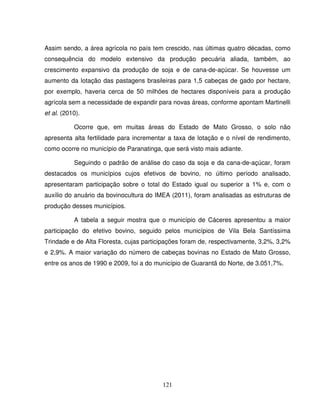 121
Assim sendo, a área agrícola no país tem crescido, nas últimas quatro décadas, como
consequência do modelo extensivo da produção pecuária aliada, também, ao
crescimento expansivo da produção de soja e de cana-de-açúcar. Se houvesse um
aumento da lotação das pastagens brasileiras para 1,5 cabeças de gado por hectare,
por exemplo, haveria cerca de 50 milhões de hectares disponíveis para a produção
agrícola sem a necessidade de expandir para novas áreas, conforme apontam Martinelli
et al. (2010).
Ocorre que, em muitas áreas do Estado de Mato Grosso, o solo não
apresenta alta fertilidade para incrementar a taxa de lotação e o nível de rendimento,
como ocorre no município de Paranatinga, que será visto mais adiante.
Seguindo o padrão de análise do caso da soja e da cana-de-açúcar, foram
destacados os municípios cujos efetivos de bovino, no último período analisado,
apresentaram participação sobre o total do Estado igual ou superior a 1% e, com o
auxílio do anuário da bovinocultura do IMEA (2011), foram analisadas as estruturas de
produção desses municípios.
A tabela a seguir mostra que o município de Cáceres apresentou a maior
participação do efetivo bovino, seguido pelos municípios de Vila Bela Santíssima
Trindade e de Alta Floresta, cujas participações foram de, respectivamente, 3,2%, 3,2%
e 2,9%. A maior variação do número de cabeças bovinas no Estado de Mato Grosso,
entre os anos de 1990 e 2009, foi a do município de Guarantã do Norte, de 3.051,7%.
 