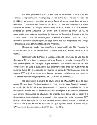 123
Os municípios de Cáceres, de Vila Bela da Santíssima Trindade e de Alta
Floresta, que apresentaram a maior participação do efetivo bovino no Estado, no ano de
2006/2009, pertencem, o primeiro, ao bioma Pantanal; e, os outros dois, ao bioma
Amazônia. O município de Guarantã, no Norte, por sua vez, apresentou a maior
variação do número de cabeças bovinas entre os anos de 1990 e 2009 e também
pertence ao bioma Amazônia. De acordo com o anuário do IMEA (2011), na
Microrregião onde estão os municípios de Vila Bela da Santíssima Trindade e de Alta
Floresta, assim como nas Microrregiões de Pontes e Lacerda, cerca de 50% do
território é composto por pastagem, ou seja, acima dos 20% estipulados pelo Código
Florestal para áreas pertencentes ao bioma Amazônia.
Destaca-se, ainda, que compõem a Microrregião de Alta Floresta os
municípios de Colíder, de Nova Canaã do Norte e de Novo Mundo, destacados na
tabela 21.
Na Microrregião de Pontes e Lacerda, onde está o município de Vila Bela da
Santíssima Trindade, bem como o município de Pontes e Lacerda, cerca de 45% da
área está ocupada com pastagem, o que apresentou um aumento de 4 mil hectares
entre os anos de 2005 e 2008, sendo que atualmente essa área é de 1,31 milhão de
hectares (IMEA, 2011). A redução do rebanho em cerca de 70 mil cabeças, entre os
anos de 2005 e 2010, e o aumento da área de pastagem condicionaram uma queda de
7% da taxa média de lotação que ficou em 0,87 UA/ha no ano de 2010.
De acordo com o anuário da bovinocultura do IMEA (2011), pode-se dizer
que na Microrregião do Pantanal, onde se encontra o município de Cáceres, bem como
os municípios de Poconé e de Santo Antônio do Leverger, a atividade de cria se
desenvolveu melhor, pois as características das pastagens e do ambiente pantaneiro
não tornam interessantes as atividades de engorda, bem como não foi possível o
desenvolvimento de atividades do agronegócio. Por esse motivo, entre os anos de 2005
e 2010, houve a redução de 70% das cabeças bovinas, o qual alcançou 2 milhões de
cabeças, com queda da taxa de lotação de 9%, que registrou, em 2010, a taxa de 0,77
UA/ha em uma área cujo pasto cobre 26% de seu território.
 