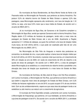 125
Os municípios de Nova Bandeirantes, de Nova Monte Verde do Norte e de
Paranaíta estão na Microrregião de Paranaíta, que pertence ao bioma Amazônia. Por
possuir 5,2% do rebanho bovino do Estado de Mato Grosso e apenas 3,3% das
pastagens, essa Microrregião apresenta alto rendimento, com taxa de lotação de 1,19
UA/ha, ou seja, uma taxa 5,5% maior que a taxa média do Estado, de acordo com o
anuário do IMEA (2011).
Já os municípios de Água Boa, de Canarana e de Cocalinho compõem a
Microrregião de Água Boa, sendo que apenas Canarana está no bioma Amazônia. Essa
Região detém 2,73 milhões de hectares de pastagem, tendo sido a maior área de
pastagem do Estado de Mato Grosso até o ano de 2008. Atualmente a Região
apresenta 2,11 milhões de cabeças, as quais lhe conferem uma taxa de lotação média
muito baixa, de 0,52 UA/ha (2010), o que pode ser explicado pelo fato de ser uma
Microrregião de cria (IMEA, 2011).
Na Microrregião de São Félix do Araguaia a maioria dos produtores se
concentrou na atividade de cria, o que pode explicar a baixa taxa de lotação média que
foi de 0,43 UA/ha, em 2010. No entanto, é preciso notar que ocorreu um crescimento de
38% em relação ao ano de 2005, em razão do crescimento de 40% do rebanho e da
queda de áreas de pastagem. De acordo com o IMEA (2011), a área de pastagem
desta Microrregião já se estabilizou e o crescimento do rebanho tende a possibilitar uma
elevação das taxas de lotação que atualmente é a mais baixa do Estado de Mato
Grosso.
Os municípios de Confresa, de São José do Xingu e de Vila Rica compõem,
com outros municípios, a Microrregião de Vila Rica, que pertence ao bioma Amazônia e
que detém a segunda maior área de pastagem do Estado de Mato Grosso, com 2,25
milhões de hectares registrados no ano de 2010, os quais ocupam 51% de seu território
total. Com as leis antidesmatamento, espera-se que essa área de pastagem tenda a se
estabilizar ou até mesmo a se reduzir com o crescimento da agricultura.
O município de Porto Espiridião compõe, juntamente com outros municípios,
a Microrregião de Araputanga, que pertence, em sua totalidade, ao bioma Amazônia; e
cuja área de pastagem é de 61%. De acordo com o anuário do IMEA (2011), a atividade
 
