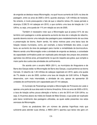 126
de engorda se destaca nessa Microrregião, na qual houve aumento de 0,6% na área de
pastagem, entre os anos de 2005 e 2010, quando alcançou 1,20 milhões de hectares.
No entanto, é muito preocupante o fato de que o rebanho retraiu 2% nesse período e
alcançou 2.336.75 mil cabeças em 2010, o que conferiu uma taxa de lotação de 1,14
UA/ha, ou seja, uma queda de 11% em relação ao ano de 2005.
Também é necessário notar que a Microrregião que já possui 61% de seu
território com pastagens e ainda apresenta aumento de área de e redução do rebanho,
quando deveria ocorrer uma redução das pastagens para restabelecimento de sua área
e preservação do bioma. Assim sendo, há vários motivos para uma baixa taxa de
lotação nesses municípios, como, por exemplo, a baixa fertilidade dos solos, a qual
levou ao aumento da área de pastagem para manter a rentabilidade da bovinocultura.
Mesmo sendo uma Microrregião onde a atividade de engorda se destaca, a ociosidade
da capacidade confinadora pode ser explicada pela elevação dos preços dos produtos
agrícolas nos últimos anos, principalmente no que diz respeito aos grãos, que compõe a
maior parte dos custos das atividades de confinamento.
De acordo com o anuário IMEA (2011), os municípios de Araguaiana e de
Barra dos Garças estão na Microrregião de Barra dos Garças, a qual pertence ao bioma
Cerrado. O rebanho de 1,39 milhões de cabeças registrado em 2010, após uma queda
de 7% desde o ano de 2005, confere uma taxa de lotação de 0,60 UA/ha. A Região
desenvolve, com mais intensidade, a atividade de cria, apesar de apresentar 20
unidades de confinamento com capacidade para 57 mil cabeças.
O município de Paranatinga compõe a Microrregião de Primavera do Leste e
apenas uma parte de sua área está no bioma Amazônia. Entre os anos de 2005 e 2010,
a taxa de lotação sofreu pouca alteração e fechou o ano de 2010 em 0,59 UA/ha, ou
seja, 0,18 pontos abaixo da média do Estado de Mato Grosso, o que pode ser explicado
pelo baixo rendimento das pastagens utilizadas, as quais estão presentes nos solos
arenosos da Microrregião.
Como os produtores têm um número de plantas frigoríficas mais que
suficiente para atender suas ofertas, o IMEA (2011) apontou que talvez isto gere um
 