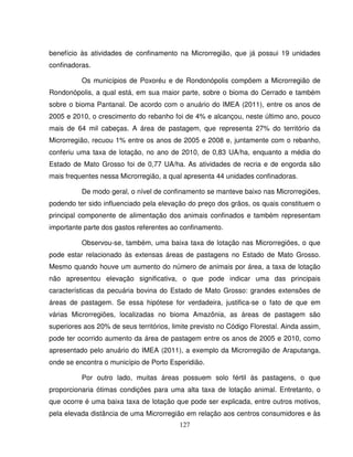 127
benefício às atividades de confinamento na Microrregião, que já possui 19 unidades
confinadoras.
Os municípios de Poxoréu e de Rondonópolis compõem a Microrregião de
Rondonópolis, a qual está, em sua maior parte, sobre o bioma do Cerrado e também
sobre o bioma Pantanal. De acordo com o anuário do IMEA (2011), entre os anos de
2005 e 2010, o crescimento do rebanho foi de 4% e alcançou, neste último ano, pouco
mais de 64 mil cabeças. A área de pastagem, que representa 27% do território da
Microrregião, recuou 1% entre os anos de 2005 e 2008 e, juntamente com o rebanho,
conferiu uma taxa de lotação, no ano de 2010, de 0,83 UA/ha, enquanto a média do
Estado de Mato Grosso foi de 0,77 UA/ha. As atividades de recria e de engorda são
mais frequentes nessa Microrregião, a qual apresenta 44 unidades confinadoras.
De modo geral, o nível de confinamento se manteve baixo nas Microrregiões,
podendo ter sido influenciado pela elevação do preço dos grãos, os quais constituem o
principal componente de alimentação dos animais confinados e também representam
importante parte dos gastos referentes ao confinamento.
Observou-se, também, uma baixa taxa de lotação nas Microrregiões, o que
pode estar relacionado às extensas áreas de pastagens no Estado de Mato Grosso.
Mesmo quando houve um aumento do número de animais por área, a taxa de lotação
não apresentou elevação significativa, o que pode indicar uma das principais
características da pecuária bovina do Estado de Mato Grosso: grandes extensões de
áreas de pastagem. Se essa hipótese for verdadeira, justifica-se o fato de que em
várias Microrregiões, localizadas no bioma Amazônia, as áreas de pastagem são
superiores aos 20% de seus territórios, limite previsto no Código Florestal. Ainda assim,
pode ter ocorrido aumento da área de pastagem entre os anos de 2005 e 2010, como
apresentado pelo anuário do IMEA (2011), a exemplo da Microrregião de Araputanga,
onde se encontra o município de Porto Esperidião.
Por outro lado, muitas áreas possuem solo fértil às pastagens, o que
proporcionaria ótimas condições para uma alta taxa de lotação animal. Entretanto, o
que ocorre é uma baixa taxa de lotação que pode ser explicada, entre outros motivos,
pela elevada distância de uma Microrregião em relação aos centros consumidores e às
 