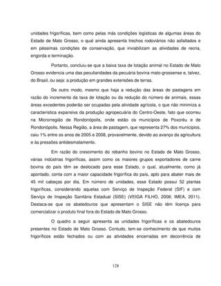 128
unidades frigoríficas, bem como pelas más condições logísticas de algumas áreas do
Estado de Mato Grosso, o qual ainda apresenta trechos rodoviários não asfaltados e
em péssimas condições de conservação, que inviabilizam as atividades de recria,
engorda e terminação.
Portanto, concluiu-se que a baixa taxa de lotação animal no Estado de Mato
Grosso evidencia uma das peculiaridades da pecuária bovina mato-grossense e, talvez,
do Brasil, ou seja: a produção em grandes extensões de terras.
De outro modo, mesmo que haja a redução das áreas de pastagens em
razão do incremento da taxa de lotação ou da redução do número de animais, essas
áreas excedentes poderão ser ocupadas pela atividade agrícola, o que não minimiza a
característica expansiva da produção agropecuária do Centro-Oeste, fato que ocorreu
na Microrregião de Rondonópolis, onde estão os municípios de Poxoréu e de
Rondonópolis. Nessa Região, a área de pastagem, que representa 27% dos municípios,
caiu 1% entre os anos de 2005 e 2008, provavelmente, devido ao avanço da agricultura
e às pressões antidesmatamento.
Em razão do crescimento do rebanho bovino no Estado de Mato Grosso,
várias indústrias frigoríficas, assim como os maiores grupos exportadores de carne
bovina do país têm se deslocado para esse Estado, o qual, atualmente, como já
apontado, conta com a maior capacidade frigorífica do país, apto para abater mais de
45 mil cabeças por dia. Em número de unidades, esse Estado possui 52 plantas
frigoríficas, considerando aquelas com Serviço de Inspeção Federal (SIF) e com
Serviço de Inspeção Sanitária Estadual (SISE) (VEIGA FILHO, 2008; IMEA, 2011).
Destaca-se que os abatedouros que apresentam o SISE não têm licença para
comercializar o produto final fora do Estado de Mato Grosso.
O quadro a seguir apresenta as unidades frigoríficas e os abatedouros
presentes no Estado de Mato Grosso. Contudo, tem-se conhecimento de que muitos
frigoríficos estão fechados ou com as atividades encerradas em decorrência de
 