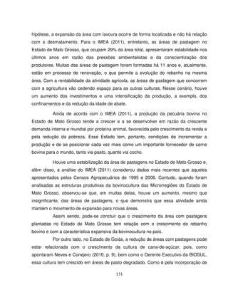 131
hipótese, a expansão da área com lavoura ocorre de forma localizada e não há relação
com o desmatamento. Para o IMEA (2011), entretanto, as áreas de pastagem no
Estado de Mato Grosso, que ocupam 29% da área total, apresentaram estabilidade nos
últimos anos em razão das pressões ambientalistas e da conscientização dos
produtores. Muitas das áreas de pastagem foram formadas há 11 anos e, atualmente,
estão em processo de renovação, o que permite a evolução do rebanho na mesma
área. Com a rentabilidade da atividade agrícola, as áreas de pastagem que concorrem
com a agricultura vão cedendo espaço para as outras culturas. Nesse cenário, houve
um aumento dos investimentos e uma intensificação da produção, a exemplo, dos
confinamentos e da redução da idade de abate.
Ainda de acordo com o IMEA (2011), a produção da pecuária bovina no
Estado de Mato Grosso tende a crescer e a se desenvolver em razão da crescente
demanda interna e mundial por proteína animal, favorecida pelo crescimento da renda e
pela redução da pobreza. Esse Estado tem, portanto, condições de incrementar a
produção e de se posicionar cada vez mais como um importante fornecedor de carne
bovina para o mundo, tanto via pasto, quanto via cocho.
Houve uma estabilização da área de pastagens no Estado de Mato Grosso e,
além disso, a análise do IMEA (2011) considerou dados mais recentes que aqueles
apresentados pelos Censos Agropecuários de 1995 e 2006. Contudo, quando foram
analisadas as estruturas produtivas da bovinocultura das Microrregiões do Estado de
Mato Grosso, observou-se que, em muitas delas, houve um aumento, mesmo que
insignificante, das áreas de pastagens, o que demonstra que essa atividade ainda
mantém o movimento de expansão para novas áreas.
Assim sendo, pode-se concluir que o crescimento da área com pastagens
plantadas no Estado de Mato Grosso tem relação com o crescimento do rebanho
bovino e com a característica expansiva da bovinocultura no país.
Por outro lado, no Estado de Goiás, a redução de áreas com pastagens pode
estar relacionada com o crescimento da cultura de cana-de-açúcar, pois, como
apontaram Neves e Conejero (2010, p. 9), bem como o Gerente Executivo da BIOSUL,
essa cultura tem crescido em áreas de pasto degradado. Como é pela incorporação de
 