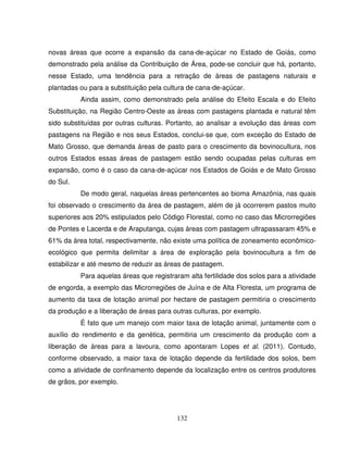 132
novas áreas que ocorre a expansão da cana-de-açúcar no Estado de Goiás, como
demonstrado pela análise da Contribuição de Área, pode-se concluir que há, portanto,
nesse Estado, uma tendência para a retração de áreas de pastagens naturais e
plantadas ou para a substituição pela cultura de cana-de-açúcar.
Ainda assim, como demonstrado pela análise do Efeito Escala e do Efeito
Substituição, na Região Centro-Oeste as áreas com pastagens plantada e natural têm
sido substituídas por outras culturas. Portanto, ao analisar a evolução das áreas com
pastagens na Região e nos seus Estados, conclui-se que, com exceção do Estado de
Mato Grosso, que demanda áreas de pasto para o crescimento da bovinocultura, nos
outros Estados essas áreas de pastagem estão sendo ocupadas pelas culturas em
expansão, como é o caso da cana-de-açúcar nos Estados de Goiás e de Mato Grosso
do Sul.
De modo geral, naquelas áreas pertencentes ao bioma Amazônia, nas quais
foi observado o crescimento da área de pastagem, além de já ocorrerem pastos muito
superiores aos 20% estipulados pelo Código Florestal, como no caso das Microrregiões
de Pontes e Lacerda e de Araputanga, cujas áreas com pastagem ultrapassaram 45% e
61% da área total, respectivamente, não existe uma política de zoneamento econômico-
ecológico que permita delimitar a área de exploração pela bovinocultura a fim de
estabilizar e até mesmo de reduzir as áreas de pastagem.
Para aquelas áreas que registraram alta fertilidade dos solos para a atividade
de engorda, a exemplo das Microrregiões de Juína e de Alta Floresta, um programa de
aumento da taxa de lotação animal por hectare de pastagem permitiria o crescimento
da produção e a liberação de áreas para outras culturas, por exemplo.
É fato que um manejo com maior taxa de lotação animal, juntamente com o
auxílio do rendimento e da genética, permitiria um crescimento da produção com a
liberação de áreas para a lavoura, como apontaram Lopes et al. (2011). Contudo,
conforme observado, a maior taxa de lotação depende da fertilidade dos solos, bem
como a atividade de confinamento depende da localização entre os centros produtores
de grãos, por exemplo.
 