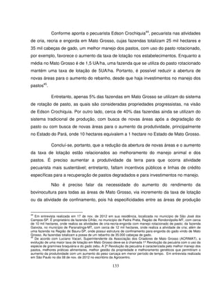 133
Conforme aponta o pecuarista Edson Crochiquia44
, pecuarista nas atividades
de cria, recria e engorda em Mato Grosso, cujas fazendas totalizam 25 mil hectares e
35 mil cabeças de gado, um melhor manejo dos pastos, com uso do pasto rotacionado,
por exemplo, favorece o aumento da taxa de lotação nos estabelecimentos. Enquanto a
média no Mato Grosso é de 1,5 UA/ha, uma fazenda que se utiliza do pasto rotacionado
mantém uma taxa de lotação de 5UA/ha. Portanto, é possível reduzir a abertura de
novas áreas para o aumento do rebanho, desde que haja investimentos no manejo dos
pastos45
.
Entretanto, apenas 5% das fazendas em Mato Grosso se utilizam do sistema
de rotação de pasto, as quais são consideradas propriedades progressistas, na visão
de Edson Crochiquia. Por outro lado, cerca de 40% das fazendas ainda se utilizam do
sistema tradicional de produção, com busca de novas áreas após a degradação do
pasto ou com busca de novas áreas para o aumento da produtividade, principalmente
no Estado do Pará, onde 10 hectares equivalem a 1 hectare no Estado de Mato Grosso.
Concluí-se, portanto, que a redução da abertura de novas áreas e o aumento
da taxa de lotação estão relacionados ao melhoramento do manejo animal e dos
pastos. É preciso aumentar a produtividade da terra para que ocorra atividade
pecuarista mais sustentável; entretanto, faltam incentivos públicos e linhas de crédito
específicas para a recuperação de pastos degradados e para investimentos no manejo.
Não é preciso falar da necessidade do aumento do rendimento da
bovinocultura para todas as áreas de Mato Grosso, via incremento da taxa de lotação
ou da atividade de confinamento, pois há especificidades entre as áreas de produção
44
Em entrevista realizada em 17 de nov. de 2012 em sua residência, localizada no município de São José dos
Campos-SP. É proprietário da fazenda Cifrão, no município de Pedra Preta, Região de Rondonópolis-MT, com cerca
de 10 mil hectares, onde realiza as atividades de cria-recria-engorda com manejo rotacionado de pasto; da fazenda
Gaivota, no município de Paranatinga-MT, com cerca de 12 mil hectares, onde realiza a atividade de cria; além de
uma fazenda na Região de Bauru-SP, onde possui estrutura de confinamento para engorda do gado vindo de Mato
Grosso. As fazendas totalizam a posse de um rebanho de 35.000 cabeças de gado.
45
De acordo com Luciano Vacari, Superintendente da Associação dos Criadores de Mato Grosso (ACRIMAT), a
evolução de uma maior taxa de lotação em Mato Grosso deve-se à chamada 1º Revolução da pecuária com o uso da
espécie de gramínea braquiária e do gado zebu. A 2º Revolução da pecuária é caracterizada pelo melhor manejo dos
pastos, melhores práticas alimentares, melhor gestão da propriedade e melhoramento genéticos que permitiram o
aumento da produtividade com um aumento do peso carcaça em menor período de tempo. Em entrevista realizada
em São Paulo no dia 08 de nov. de 2012 no escritório da Agrocentro.
 